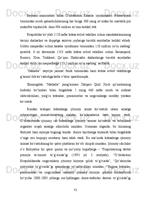 Bayram   munosabati   bilan   O‘zbekiston   Kasaba   uyushmalari   federatsiyasi
tomonidan urush qatnashchilarining har biriga 300 ming so‘mdan bir martalik pul
mukofoti topshirildi. Jami 904 million so‘mni tashkil etdi.
Respublika bo‘ylab 1120 nafar keksa avlod vakillari uchun mamlakatimizning
tarixiy   shaharlari   va   diqqatga   sazovor   joylariga   turistik   sayohatlar   tashkil   etiladi.
Ushbu   maqsadlar   uchun   kasaba   uyushmasi   tomonidan   120   million   so‘m   mablag‘
ajratildi.   6   oy   davomida   1243   nafar   keksa   avlod   vakillari   uchun   Samarqand,
Buxoro,   Xiva,   Toshkent,   Qo‘qon,   Shahrisabz   shaharlariga   turistik   sayohatlar
tashkil etilib, bu maqsadlarga 175,5 million so‘m mablag‘ sarflandi.
“Mahalla”   xayriya   jamoat   fondi   tomonidan   ham   keksa   avlod   vakillariga
g‘amxo‘rlik ko‘rsatishga katta e’tibor qaratilmoqda..
Shuningdek,   “Mahalla”   jamg‘armasi   Xalqaro   Qizil   Xoch   qo‘mitasining
hududiy   bo‘limlari   bilan   birgalikda   2   ming   460   nafar   urush   va   mehnat
ishtirokchilari,   yolg‘iz   keksalar,   pensionerlar   va   nogironlarga   moddiy   yordam
ko‘rsatdi.
Bundan   tashqari   keksalarga   ijtimoiy   ximat   ko’rsatish   ularni   amalga
oshirayotgan   xizmatchilarning   malaka,   ko’nikmalarini   ham   taqozo   etadi.
O’zbekistonda   ijtimoiy   ish   keksalarga   ijtimoiy   xizmat   ko'rsatish   va   ta'minlash
organlari   orqali   amalga   oshirilishi   mumkin.   Umuman   olganda,   bu   tizimning
faoliyati   ham  ayniqsa  bugungi  kunda   dunyo  tajribasiga  tayanish  bilan birgalikda
o’ziga   xos   huquqiy   asoslarni   ham   talab   etadi.   Bu   ma’noda   keksalarga   ijtimoiy
xizmat ko’rsatishning bir qator jihatlarini ko’rib chiqish mumkin. Ijtimoiy ishchilar
o‘z   faoliyatini   bir   qator   qonun   va   me’yoriy   hujjatlarga   –   “Fuqarolarning   davlat
pensiya   ta’minoti   to‘g‘risida”gi   (1993   yil   3   sentyabr),   “O‘zbekiston
Respublikasida   nogironlarni   ijtimoiy   himoya   qilish   to‘g‘risida”,   “Qo‘shimcha
imtiyozlar   to‘g‘risida”gi   qonunlarga   yo‘naltirishlari   mumkin.   “Yagona   keksalar,
pensionerlar   va   nogironlarni   manzilli   ijtimoiy   himoya   qilishni   kuchaytirish
bo‘yicha   2000-2005   yillarga   mo‘ljallangan   chora-tadbirlar   dasturi   to‘g‘risida”gi
41 