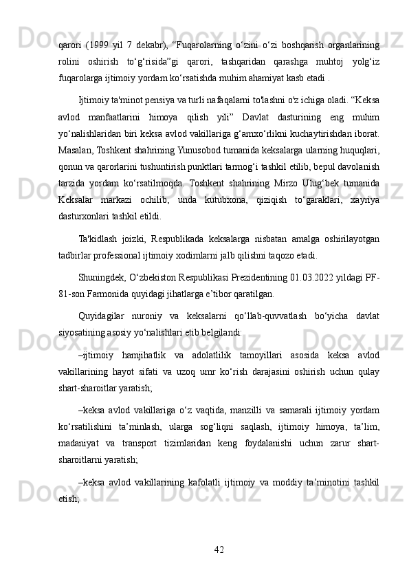 qarori   (1999   yil   7   dekabr),   “Fuqarolarning   o‘zini   o‘zi   boshqarish   organlarining
rolini   oshirish   to‘g‘risida”gi   qarori,   tashqaridan   qarashga   muhtoj   yolg‘iz
fuqarolarga ijtimoiy yordam ko‘rsatishda muhim ahamiyat kasb etadi .
Ijtimoiy ta'minot pensiya va turli nafaqalarni to'lashni o'z ichiga oladi. “Keksa
avlod   manfaatlarini   himoya   qilish   yili”   Davlat   dasturining   eng   muhim
yo‘nalishlaridan biri keksa avlod vakillariga g‘amxo‘rlikni kuchaytirishdan iborat.
Masalan, Toshkent shahrining Yunusobod tumanida keksalarga ularning huquqlari,
qonun va qarorlarini tushuntirish punktlari tarmog‘i tashkil etilib, bepul davolanish
tarzida   yordam   ko‘rsatilmoqda.   Toshkent   shahrining   Mirzo   Ulug‘bek   tumanida
Keksalar   markazi   ochilib,   unda   kutubxona,   qiziqish   to‘garaklari,   xayriya
dasturxonlari tashkil etildi.
Ta'kidlash   joizki,   Respublikada   keksalarga   nisbatan   amalga   oshirilayotgan
tadbirlar professional ijtimoiy xodimlarni jalb qilishni taqozo etadi.
Shuningdek, O‘zbekiston Respublikasi Prezidentining 01.03.2022 yildagi PF-
81-son Farmonida quyidagi jihatlarga e’tibor qaratilgan.
Quyidagilar   nuroniy   va   keksalarni   qo‘llab-quvvatlash   bo‘yicha   davlat
siyosatining asosiy yo‘nalishlari etib belgilandi:
– ijtimoiy   hamjihatlik   va   adolatlilik   tamoyillari   asosida   keksa   avlod
vakillarining   hayot   sifati   va   uzoq   umr   ko‘rish   darajasini   oshirish   uchun   qulay
shart-sharoitlar yaratish;
– keksa   avlod   vakillariga   o‘z   vaqtida,   manzilli   va   samarali   ijtimoiy   yordam
ko‘rsatilishini   ta’minlash,   ularga   sog‘liqni   saqlash,   ijtimoiy   himoya,   ta’lim,
madaniyat   va   transport   tizimlaridan   keng   foydalanishi   uchun   zarur   shart-
sharoitlarni yaratish;
– keksa   avlod   vakillarining   kafolatli   ijtimoiy   va   moddiy   ta’minotini   tashkil
etish;
42