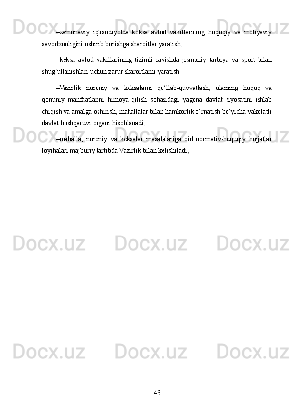 – zamonaviy   iqtisodiyotda   keksa   avlod   vakillarining   huquqiy   va   moliyaviy
savodxonligini oshirib borishga sharoitlar yaratish;
– keksa   avlod   vakillarining   tizimli   ravishda   jismoniy   tarbiya   va   sport   bilan
shug‘ullanishlari uchun zarur sharoitlarni yaratish.
– Vazirlik   nuroniy   va   keksalarni   qo‘llab-quvvatlash,   ularning   huquq   va
qonuniy   manfaatlarini   himoya   qilish   sohasidagi   yagona   davlat   siyosatini   ishlab
chiqish va amalga oshirish, mahallalar bilan hamkorlik o‘rnatish bo‘yicha vakolatli
davlat boshqaruvi organi hisoblanadi;
– mahalla,   nuroniy   va   keksalar   masalalariga   oid   normativ-huquqiy   hujjatlar
loyihalari majburiy tartibda Vazirlik bilan kelishiladi;
43 