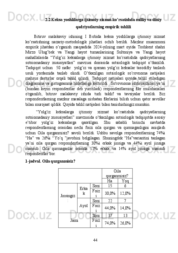 2.2 Keksa yoshlilarga ijtimoiy xizmat ko’rsatishda milliy va diniy
qadriyatlarning empirik tahlili
Bitiruv   malakaviy   ishining   I   Bobida   keksa   yoshlilarga   ijtimoiy   xizmat
ko’rsatishning   nazariy-metodologik   jihatlari   ochib   berildi.   Mazkur   muammoni
empirik   jihatdan   o’rganish   maqsadida   2024-yilning   mart   oyida   Toshkent   shahri
Mirzo   Ulug’bek   va   Yangi   hayot   tumanlarining   Sultoniya   va   Yangi   hayot
mahallalarida   “Yolg’iz   keksalarga   ijtimoiy   xizmat   ko’rsatishda   qadriyatlarning
sotsiomadaniy   xususiyatlari”   mavzusi   doirasida   sotsiologik   tadqiqot   o’tkazildi.
Tadqiqot   uchun     50   nafar     yolg’iz   va   qisman   yolg’iz   keksalar   tasodifiy   tanlash
usuli   yordamida   tanlab   olindi.   O’tkazilgan   sotsiologik   so’rovnoma   natijalari
mahsus   dasturlar   orqali   tahlil   qilindi.   Tadqiqot   natijalari   quyida   tahlil   etiladigan
diagramma va gistogramma holatlariga keltirildi.  So'rovnoma ishtirokchilari ya niʻ
(bundan   keyin   respondentlar   deb   yuritiladi)   respondentlarning   fikr   mulohazalari
o'rganilib,   bitiruv   malakaviy   ishida   turli   taklif   va   tavsiyalar   berildi.   Biz
respondentlarning mazkur masalaga nisbatan fikrlarini bilish uchun qator savollar
bilan murojaat qildik. Quyida tahlil natijalari bilan tanishishingiz mumkin.
“Yolg’iz   keksalarga   ijtimoiy   xizmat   ko’rsatishda   qadriyatlarning
sotsiomadaniy   xususiyatlari”   mavzusida   o’tkazilgan   sotsiologik   tadqiqotda   asosiy
e’tibor   yolg’iz   keksalarga   qaratilgan.   Shu   sababli   birinchi   navbatda
respondentlarning   orasidan   nechi   foizi   oila   qurgan   va   qurmaganligini   aniqlash
uchun   Oila   qurganmisiz?   savoli   berildi.   Ushbu   savolga   respondentlarning   74%i
“Ha”   va   26%i   “Yo’q   ”javobini   belgilagan.   Shuningdek   “Ha”variantini   tanlagan
ya’ni   oila   qurgan   respondentlarning   30%i   erkak   jinsiga   va   44%i   ayol   jinsiga
mansub.   Oila   qurmaganlar   orasida   12%   erkak   va   14%   ayol   jinsiga   mansub
respondentlar bor. 
1-jadval. Oila qurganmisiz?
  Oila
qurganmisiz?
Ha Yoq
Jinsingiz
: Erka
k Soni  15 6
Foiz
i 30,0% 12,0%
Ayol Soni  22 7
Foiz
i 44,0% 14,0%
Jami  Soni  37 13
Foiz
i 74,0% 26,0%
44 