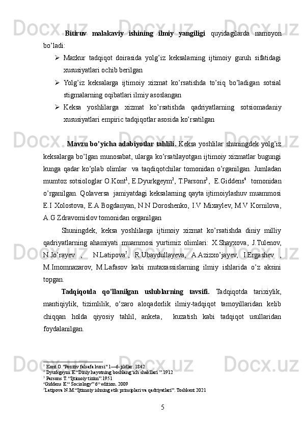 Bitiruv   malakaviy   ishining   ilmiy   yangiligi   quyidagilarda   namoyon
bo’ladi:
 Mazkur   tadqiqot   doirasida   yolg’iz   keksalarning   ijtimoiy   guruh   sifatidagi
xususiyatlari ochib berilgan  
 Yolg’iz   keksalarga   ijtimoiy   xizmat   ko’rsatishda   to’siq   bo’ladigan   sotsial
stigmalarning oqibatlari ilmiy asoslangan 
 Keksa   yoshlilarga   xizmat   ko’rsatishda   qadriyatlarning   sotsiomadaniy
xususiyatlari empiric tadqiqotlar asosida ko’rsatilgan
                   Mavzu bo’yicha adabiyotlar tahlili .   Keksa yoshlilar shuningdek yolg’iz
keksalarga bo’lgan munosabat, ularga ko’rsatilayotgan ijtimoiy xizmatlar bugungi
kunga   qadar   ko’plab   olimlar     va   taqdiqotchilar   tomonidan   o’rganilgan.   Jumladan
mumtoz sotsiologlar O.Kont 1
, E.Dyurkgeym 2
, T.Parsons 3
,   E.Giddens 4
   tomonidan
o’rganilgan. Qolaversa   jamiyatdagi keksalarning qayta ijtimoiylashuv muammosi
E.I   Xolostova,  E.A Bogdanyan,  N.N  Doroshenko,   I.V  Mixaylev,  M.V Kornilova,
A.G Zdravomislov tomonidan organilgan 
Shuningdek,   keksa   yoshlilarga   ijtimoiy   xizmat   ko’rsatishda   diniy   milliy
qadriyatlarning   ahamiyati   muammosi   yurtimiz   olimlari:   X.Shayxova,   J.Tulenov,
N.Jo’rayev   ,     N.Latipova 5
,   R.Ubaydullayeva,   A.Azizxo’jayev,   I.Ergashev   ,
M.Imomnazarov,   M.Lafasov   kabi   mutaxassislarning   ilmiy   ishlarida   o’z   aksini
topgan. 
Tadqiqotda   qo’llanilgan   uslublarning   tavsifi.   Tadqiqotda   tarixiylik,
mantiqiylik,   tizimlilik,   o‘zaro   aloqadorlik   ilmiy-tadqiqot   tamoyillaridan   kelib
chiqqan   holda   qiyosiy   tahlil,   anketa,     kuzatish   kabi   tadqiqot   usullaridan
foydalanilgan.
1
 Kont O."Pozitiv falsafa kursi" 1—6-jildlar. 1842
2
 Dyurkgeym E.“Diniy hayotning boshlang ich shakllari ”.1912ʻ
3
 Parsons T. “Ijtimoiy tizim”.1951
4
Giddens E.“ Sociology” 6 th
 edition. 2009
5
Latipova N.M.“Ijtimoiy ishning etik prinsiplari va qadriyatlari”. Toshkent 2021
5 