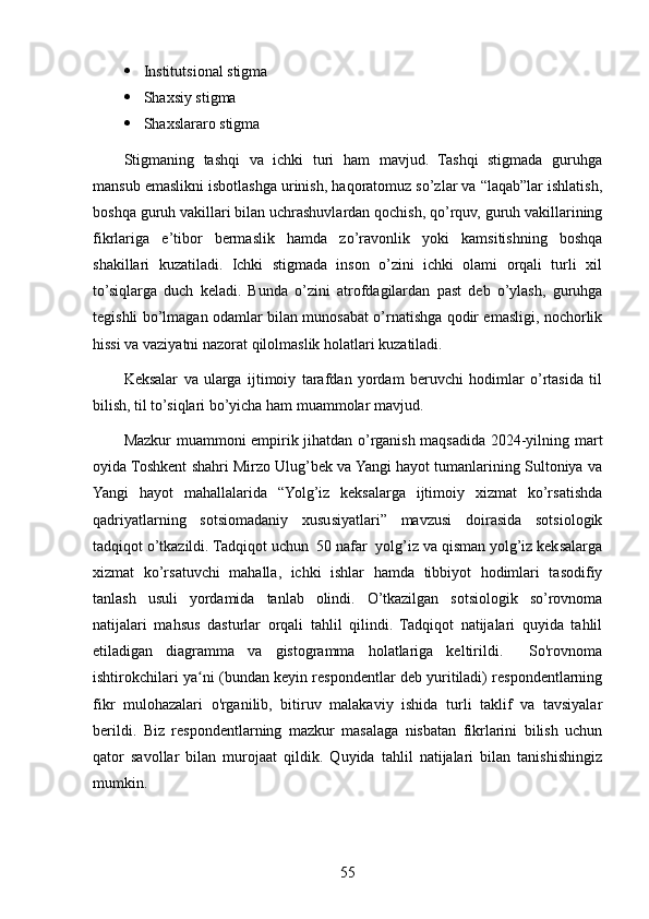  Institutsional stigma
 Shaxsiy stigma
 Shaxslararo stigma
Stigmaning   tashqi   va   ichki   turi   ham   mavjud.   Tashqi   stigmada   guruhga
mansub emaslikni isbotlashga urinish, haqoratomuz so’zlar va “laqab”lar ishlatish,
boshqa guruh vakillari bilan uchrashuvlardan qochish, qo’rquv, guruh vakillarining
fikrlariga   e’tibor   bermaslik   hamda   zo’ravonlik   yoki   kamsitishning   boshqa
shakillari   kuzatiladi.   Ichki   stigmada   inson   o’zini   ichki   olami   orqali   turli   xil
to’siqlarga   duch   keladi.   Bunda   o’zini   atrofdagilardan   past   deb   o’ylash,   guruhga
tegishli bo’lmagan odamlar bilan munosabat o’rnatishga qodir emasligi, nochorlik
hissi va vaziyatni nazorat qilolmaslik holatlari kuzatiladi. 
Keksalar   va   ularga   ijtimoiy   tarafdan   yordam   beruvchi   hodimlar   o’rtasida   til
bilish, til to’siqlari bo’yicha ham muammolar mavjud. 
Mazkur muammoni empirik jihatdan o’rganish maqsadida 2024-yilning mart
oyida Toshkent shahri Mirzo Ulug’bek va Yangi hayot tumanlarining Sultoniya va
Yangi   hayot   mahallalarida   “Yolg’iz   keksalarga   ijtimoiy   xizmat   ko’rsatishda
qadriyatlarning   sotsiomadaniy   xususiyatlari”   mavzusi   doirasida   sotsiologik
tadqiqot o’tkazildi. Tadqiqot uchun  50 nafar  yolg’iz va qisman yolg’iz keksalarga
xizmat   ko’rsatuvchi   mahalla,   ichki   ishlar   hamda   tibbiyot   hodimlari   tasodifiy
tanlash   usuli   yordamida   tanlab   olindi.   O’tkazilgan   sotsiologik   so’rovnoma
natijalari   mahsus   dasturlar   orqali   tahlil   qilindi.   Tadqiqot   natijalari   quyida   tahlil
etiladigan   diagramma   va   gistogramma   holatlariga   keltirildi.     So'rovnoma
ishtirokchilari ya ni (bundan keyin respondentlar deb yuritiladi) respondentlarningʻ
fikr   mulohazalari   o'rganilib,   bitiruv   malakaviy   ishida   turli   taklif   va   tavsiyalar
berildi.   Biz   respondentlarning   mazkur   masalaga   nisbatan   fikrlarini   bilish   uchun
qator   savollar   bilan   murojaat   qildik.   Quyida   tahlil   natijalari   bilan   tanishishingiz
mumkin.
55