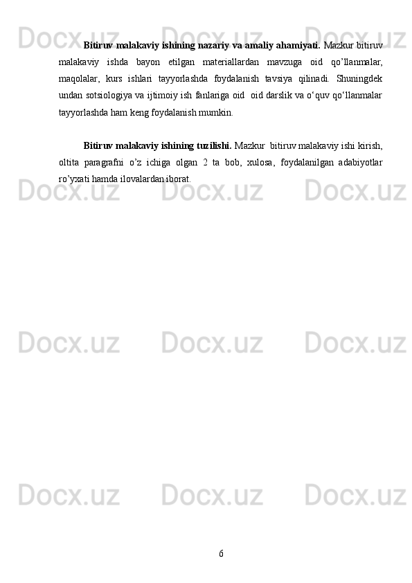 Bitiruv malakaviy ishining nazariy va amaliy ahamiyati.   Mazkur bitiruv
malakaviy   ishda   bayon   etilgan   materiallardan   mavzuga   oid   qo’llanmalar,
maqolalar,   kurs   ishlari   tayyorlashda   foydalanish   tavsiya   qilinadi.   Shuningdek
undan sotsiologiya va ijtimoiy ish fanlariga oid  oid darslik va o‘quv qo‘llanmalar
tayyorlashda ham keng foydalanish mumkin.
 
Bitiruv malakaviy ishining tuzilishi.  Mazkur  bitiruv malakaviy ishi kirish,
oltita   paragrafni   o’z   ichiga   olgan   2   ta   bob,   xulosa,   foydalanilgan   adabiyotlar
ro’yxati hamda ilovalardan iborat.
6 