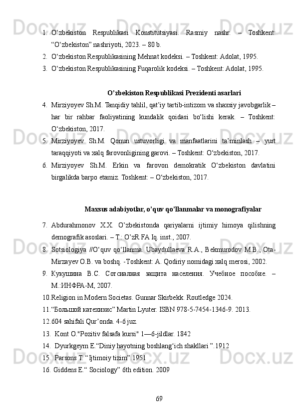 1. O‘zbekiston   Respublikasi   Konstitutsiyasi.   Rasmiy   nashr.   –   Toshkent:
“O‘zbekiston” nashriyoti, 2023. – 80 b.
2. O‘zbekiston Respublikasining Mehnat kodeksi.  –  Toshkent: Adolat, 1995.
3. O‘zbekiston Respublikasining Fuqarolik kodeksi. – Toshkent: Adolat, 1995.
O’zbekiston   Respublikasi   Prezidenti asarlari
4. Mirziyoyev Sh.M. Tanqidiy tahlil, qat’iy tartib-intizom va shaxsiy javobgarlik –
har   bir   rahbar   faoliyatining   kundalik   qoidasi   bo‘lishi   kerak.   –   Toshkent:
O‘zbekiston, 2017.  
5. Mirziyoyev   Sh.M.   Qonun   ustuvorligi   va   manfaatlarini   ta’minlash   –   yurt
taraqqiyoti va xalq farovonligining garovi. – Toshkent: O‘zbekiston, 2017.
6. Mirziyoyev   Sh.M.   Erkin   va   farovon   demokratik   O‘zbekiston   davlatini
birgalikda barpo etamiz. Toshkent: – O‘zbekiston, 2017.
                Maxsus adabiyotlar, o’quv qo’llanmalar va monografiyalar
7. Abdurahmonov   X.X.   O’zbekistonda   qariyalarni   ijtimiy   himoya   qilishning
demografik asoslari. – Т.: O’zR FA Iq. inst., 2007.
8. Sоtsiоlоgiya   //O‘quv   qo‘llanma.   Ubaydullaеva   R.A.,   Bеkmurоdоv   M.B.,   Оta-
Mirzayеv О.B. va bоshq. -Tоshkеnt: A. Qоdiriy nоmidagi хalq mеrоsi, 2002.
9. Кукушина   В.С.   Сотсиалная   защита   населения.   Учебное   пособие.   –
М.:ИНФРА-М, 2007.
10. Religion in Modern Societas. Gunnar Skirbekk. Routledge 2024. 
11. “Большой катехизис” Martin Lyuter. ISBN 978-5-7454-1346-9. 2013.
12. 604 sahifali Qur onda. 4-6 juz.ʼ
13.   Kont O."Pozitiv falsafa kursi" 1—6-jildlar. 1842
14.   Dyurkgeym E.“Diniy hayotning boshlang ich shakllari ”.1912	
ʻ
15.   Parsons T. “Ijtimoiy tizim”.1951
16.  Giddens E.“ Sociology” 6th edition. 2009
69