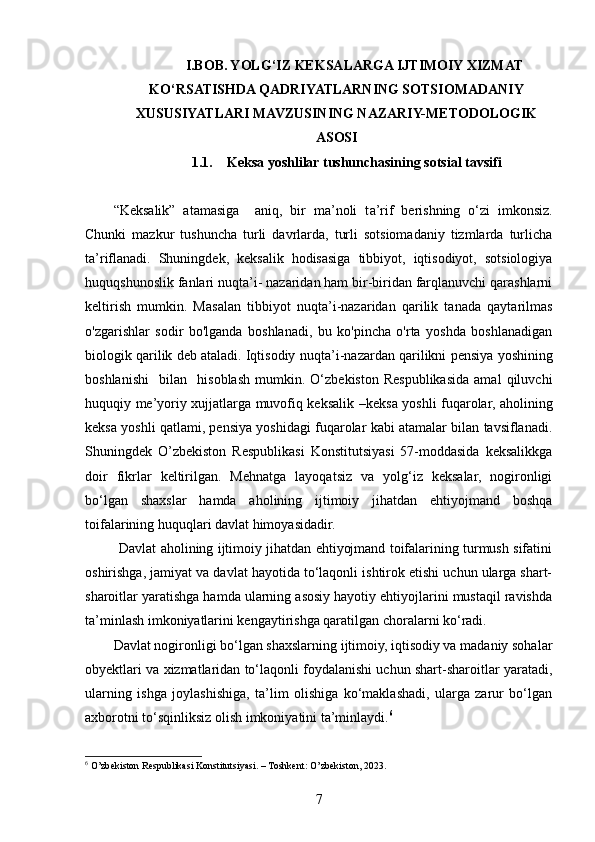 I.BOB. YOLG‘IZ KEKSALARGA IJTIMOIY XIZMAT
KO‘RSATISHDA QADRIYATLARNING SOTSIOMADANIY
XUSUSIYATLARI MAVZUSINING NAZARIY-METODOLOGIK
ASOSI
1.1. Keksa yoshlilar tushunchasining sotsial tavsifi
“Keksalik”   atamasiga     aniq,   bir   ma’noli   t a’ rif   berishning   o‘zi   imkonsiz.
Chunki   mazkur   tushuncha   turli   davrlarda,   turli   sotsiomadaniy   tizmlarda   turlicha
ta’riflanadi.   Shuningdek,   keksalik   hodisasiga   tibbiyot,   iqtisodiyot,   sotsiologiya
huquqshunoslik fanlari nuqta’i- nazaridan ham bir-biridan farqlanuvchi qarashlarni
keltirish   mumkin.   Masalan   t ibbiyot   nuqta’i-nazaridan   qarilik   tanada   qaytarilmas
o'zgarishlar   sodir   bo'lganda   boshlanadi,   bu   ko'pincha   o'rta   yoshda   boshlanadigan
biologik qarilik deb ataladi. Iqtisodiy   nuqta ’i- nazardan   qarilikni   pensiya   yoshining
boshlanishi     bilan     hisoblash   mumkin.  O‘zbekiston   Respublikasida   amal   qiluvchi
huquqiy me’yoriy xujjatlarga muvofiq keksalik   – keksa yoshli fuqarolar, aholining
keksa yoshli qatlami, pensiya yoshidagi fuqarolar kabi atamalar bilan tavsiflanadi.
Shuningdek   O’zbekiston   Respublikasi   Konstitutsiyasi   57-moddasida   keksalikkga
doir   fikrlar   keltirilgan.   Mehnatga   layoqatsiz   va   yolg‘iz   keksalar,   nogironligi
bo‘lgan   shaxslar   hamda   aholining   ijtimoiy   jihatdan   ehtiyojmand   boshqa
toifalarining huquqlari davlat himoyasidadir.
            Davlat aholining ijtimoiy jihatdan ehtiyojmand toifalarining turmush sifatini
oshirishga, jamiyat va davlat hayotida to‘laqonli ishtirok etishi uchun ularga shart-
sharoitlar yaratishga hamda ularning asosiy hayotiy ehtiyojlarini mustaqil ravishda
ta’minlash imkoniyatlarini kengaytirishga qaratilgan choralarni ko‘radi.
Davlat nogironligi bo‘lgan shaxslarning ijtimoiy, iqtisodiy va madaniy sohalar
obyektlari va xizmatlaridan to‘laqonli foydalanishi uchun shart-sharoitlar yaratadi,
ularning   ishga   joylashishiga,   ta’lim   olishiga   ko‘maklashadi,   ularga   zarur   bo‘lgan
axborotni to‘sqinliksiz olish imkoniyatini ta’minlaydi. 6
 
6
 O’zbekiston Respublikasi Konstitutsiyasi. – Toshkent: O’zbekiston, 2023.  
7