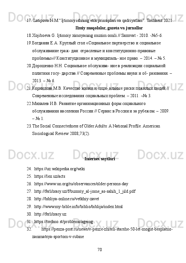 17.   Latipova N.M.“Ijtimoiy ishning etik prinsiplari va qadriyatlari”. Toshkent 2021
Ilmiy maqolalar, gazeta va jurnallar
18. Xojiboeva G. Ijtimoiy ximoyaning muxim omili.// Saxovat.- 2010. -№5-6.
19. Богданян Е.А. Круглый стол «Социальное партнерство и социальное 
обслуживание граж- дан: отраслевые и конституционно-правовые 
проблемы»// Конституционное и муниципаль- ное право. – 2014. – № 5. 
20. Дорошенко Н.Н. Социальное обслужива- ние в реализации социальной 
политики госу- дарства // Современные проблемы науки и об- разования. –
2013. – № 6. 
21. Корнилова М.В. Качество жизни и соци- альные риски пожилых людей // 
Современные исследования социальных проблем. – 2011. –№ 3. 
22. Михалев И.В. Развитие организационных форм социального 
обслуживания населения России // Сервис в России и за рубежом. – 2009. 
– № 1.
23. The Social Connectedness of Older Adults: A National Profile. American   
Sociological Review 2008;73(2).
Internet saytlari
24.    https://uz.wikipedia.org/wiki
25.   https://lex.uz/acts
26.   https://www.un.org/ru/observances/older-persons-day
27.   http://ferlibrary.uz/f/buxoriy_al-jome_as-sahih_1_jild.pdf
28.   http://bibliya-online.ru/vetkhiy-zavet
29.   http://www.my-bible.info/biblio/biblija/index.html
30.   http://ferlibrary.uz
31.   https://tochno.st/problems/ageing
32.   https://penza-post.ru/news/v-penze-zhiteli-starshe-50-let-mogut-besplatno-
zanimatsya-sportom-v-rubine
70