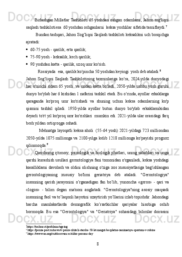 Birlashgan Millatlar Tashkiloti 65 yoshdan oshgan odamlarni, Jahon sog'liqni
saqlash tashkilotiesa  60 yoshdan oshganlarni  keksa yoshlilar sifatida tasniflaydi. 7
 Bundan tashqari, Jahon Sog’liqni Saqlash tashkiloti keksalikni uch bosqichga
ajratadi: 
 60-75 yosh - qarilik, erta qarilik;
 75-90 yosh - keksalik, kech qarilik; 
 90 yoshdan katta - qarilik, uzoq umr ko'rish. 
  Rossiyada   esa,  qarilik ko'pincha 50 yoshdan keyingi  yosh deb ataladi. 8
 
Jahon   Sog‘liqni   Saqlash  Tashkilotining   taxminlariga   ko‘ra,   2024-yilda   dunyodagi
har o'ninchi odam 65 yosh   va undan katta bo'ladi. 2050-yilda ushbu yosh guruhi
dunyo bo'ylab har 6 kishidan 1 nafarini tashkil etadi. Bu o‘rinda, ayollar erkaklarga
qaraganda   ko'proq   umr   ko'rishadi   va   shuning   uchun   keksa   odamlarning   ko'p
qismini   tashkil   qiladi.   1950-yilda   ayollar   butun   dunyo   bo'ylab   erkaklarnikidan
deyarli to'rt yil ko'proq umr ko'rishlari  mumkin edi. 2021-yilda ular orasidagi farq
besh yildan ortiqroqga oshadi. 
               Mehnatga layoqatli keksa aholi  (55-64 yosh) 2021-yildagi 723 milliondan
2050-yilda 1075 millionga va 2100-yilga kelib 1218 millionga ko'payishi prognoz
qilinmoqda. 9
Qarishning ijtimoiy, psixologik va biologik jihatlari, uning sabablari va unga
qarshi kurashish usullari gerontologiya fani tomonidan o'rganiladi, keksa yoshdagi
kasalliklarni davolash va oldini olishning o'ziga xos xususiyatlariga bag'ishlangan
gerontologiyaning   xususiy   bo'limi   geriatriya   deb   ataladi.   "Gerontologiya"
insonning   qarish   jarayonini   o’rganadigan   fan   bo’lib,   yunoncha   «geros»   -   qari   va
«logos»   -   bilim   degan   ma'noni   anglatadi.   "Gerontologiya"ning   asosiy   maqsadi
insonning faol va to’laqonli hayotini uzaytirish yo’llarini izlab topishdir. Jahondagi
barcha   mamlakatlarda   demografik   ko’rsatkichlar   qariyalar   hisobiga   oshib
bormoqda.   Bu   esa   "Gerontologiya"   va   "Geriatriya"   sohasidagi   bilimlar   doirasini
7
https://tochno.st/problems/ageing
8
 https://penza-post.ru/news/v-penze-zhiteli-starshe-50-let-mogut-besplatno-zanimatsya-sportom-v-rubine
9
 https://www.un.org/ru/observances/older-persons-day
8 