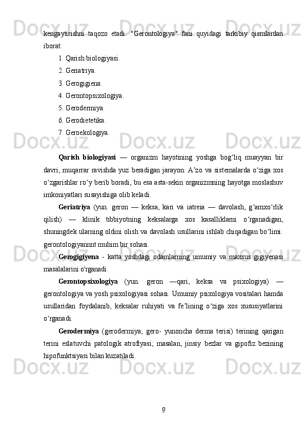 kengaytirishni   taqozo   etadi.   "Gerontologiya"   fani   quyidagi   tarkibiy   qismlardan
iborat:  
1. Qarish   biologiyasi. 
2. Geriatriya.
3. Gerogigiena. 
4. Gerontopsixologiya. 
5. Gerodermiya. 
6. Gerodietetika. 
7. Geroekologiya.
Qarish   biologiyasi   —   organizm   hayotining   yoshga   bog liq   muayyan   birʻ
davri,   muqarrar   ravishda   yuz   beradigan   jarayon.  A zo   va   sistemalarda   o ziga   xos	
ʼ ʻ
o zgarishlar ro y berib boradi, bu esa asta-sekin organizmning hayotga moslashuv	
ʻ ʻ
imkoniyatlari susayishiga olib keladi.
Geriatriya   (yun.   geron   —   keksa,   kari   va   iatreia   —   davolash,   g amxo rlik	
ʻ ʻ
qilish)   —   klinik   tibbiyotning   keksalarga   xos   kasalliklarni   o rganadigan,
ʻ
shuningdek ularning oldini olish va davolash usullarini ishlab chiqadigan bo limi:	
ʻ
gerontologiyannnt muhim bir sohasi.
Gerogigiyena   -   katta   yoshdagi   odamlarning   umumiy   va   maxsus   gigiyenasi
masalalarini o'rganadi.
Gerontopsixologiya   (yun.   geron   —qari,   keksa   va   psixologiya)   —
gerontologiya va yosh psixologiyasi sohasi. Umumiy psixologiya vositalari hamda
usullaridan   foydalanib,   keksalar   ruhiyati   va   fe lining   o ziga   xos   xususiyatlarini	
ʼ ʻ
o rganadi.	
ʻ
Gerodermiya   (gerodermiya;   gero-   yunoncha   derma   terisi)   terining   qarigan
terini   eslatuvchi   patologik   atrofiyasi;   masalan,   jinsiy   bezlar   va   gipofiz   bezining
hipofunktsiyasi bilan kuzatiladi.
9