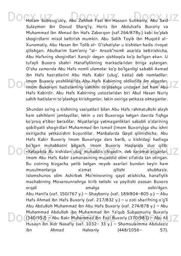 Hotam   Subizug‘ukiy,   Abu   Zahhok   Fazl   ibn   Hasson   Sutikaniy,   Abu   Said
Sulaymon   ibn   Dovud   Sharg‘iy,   Horis   ibn   Abdulvafo   Buxoriy   va
Muhammad ibn Ahmad ibn Hafs Zaborqon (vaf.264/878y.) kabi ko‘plab
shogirdlarni   misol   keltirish   mumkin.   Abu   Solih   Toyib   ibn   Muqotil   al-
Xunomatiy, Abu Hasan ibn Tolib al- G’ishatiylar u kishidan hadis rivoyat
qilishgan.   Abulkarim   Sam’oniy   “al-   Ansob”nomli   asarida   keltirishicha,
Abu   Hafsning   shogirdlari   Xarojir   degan   qishloqda   ko‘p   bo‘lgan   ekan.   U
tufayli   Buxoro   shahri   Hanafiylikning   markazlaridan   biriga   aylangan.
O’sha zamonda Abu Hafs nomli ulamolar ko‘p bo‘lganligi sababli Axmad
ibn   Hafs   hazratlarini   Abu   Hafs   Kabir   (ulug‘,   katta)   deb   nomladilar.
Imom   Buxoriy   yoshliklarida   Abu   Hafs   Kabirning   oldilarida   ilm   olganlar.
Imom   Buxoriyni   hadislarning   sahihini   to‘plashga   undagan   zot   ham   Abu
Hafs   Kabirdir.   Abu   Hafs   Kabirning   ustozlaridan   biri   Abul   Hasan   Nuriy
sahih hadislarni to‘plashga kirishganlar, lekin oxiriga yetkaza olmaganlar.
Shundan so‘ng u kishining vasiyatlari bilan Abu Hafs rahmatullohi alayh
ham   sahihlarni   jamlaydilar,   lekin   u   zot   Buxoroga   kelgan   davrda   fiqhga
ko‘proq   e’tibor   beradilar.   Niyatlariga   yetmaganliklari   sababli   o‘zlarining
qobiliyatli shogirdlari Muhammad ibn Ismoil (Imom Buxoriy)ga shu ishni
oxirigacha   yetkazishni   buyurdilar.   Manbalarda   Qayd   qilinishicha,   Abu
Hafs   Kabir   Buxoriy   Imom   Buxoriyga   dars   berib,   u   kishidagi   hadisga
bo‘lgan   muhabbatni   bilgach,   Imom   Buxoriy   Haqlarida   duo   qilib:
«Kelajakda  Bu  kishidan  ulug‘  muhaddis  chiqadi!»,  deb  karomat etganlar.
Imom Abu Hafs Kabir zamonasining mujaddid olimi sifatida tan olingan.
Bu   zotning   bizgacha   yetib   kelgan   noyob   asarlari   bundan   keyin   ham
musulmonlarga   xizmat   qilishi   shubhasiz.
Islomshunos   olim   Ashirbek   Mo‘minovning   qayd   etishicha,   hanafiylik
mazhabining   Movarounnahrga   kirib   kelishi   va   yoyilishi   asosan   Buxoro
orqali   amalga   oshirilgan.
Abu Hanifa (vaf. 150/767 y.) – Shayboniy (vaf. 189/804-805 y.) – Abu
Hafs Ahmad ibn Hafs Buxoriy (vaf. 217/832 y.) – u zoti sharifning o‘g‘li
Abu Abdulloh Muhammad ibn Abu Hafs Buxoriy (vaf. 274/878 y.) – Abu
Muhammad   Abdulloh   ibn   Muhammad   ibn   Ya’qub   Subazmuniy   Buxoriy
(340/952) – Abu Bakr Muhammad ibn Fazl Buxoriy (370/981) – Abu Ali
Husayn ibn Xidr Nasafiy (vaf. 1032- 33 y.) – Shamsulaimma Abdulaziz
ibn   Ahmad   Halvoniy   (448/1056-   57). 