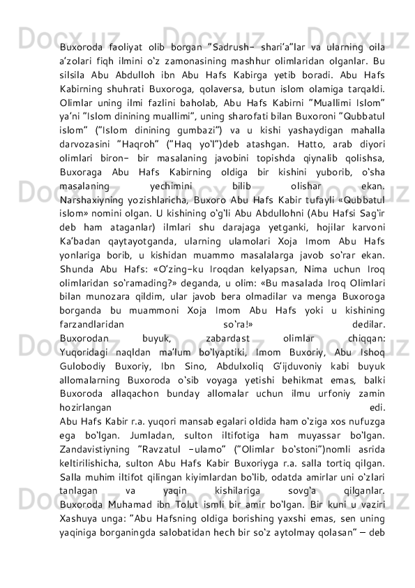 Buxoroda   faoliyat   olib   borgan   “Sadrush-   shari’a”lar   va   ularning   oila
a’zolari   fiqh   ilmini   o‘z   zamonasining   mashhur   olimlaridan   olganlar.   Bu
silsila   Abu   Abdulloh   ibn   Abu   Hafs   Kabirga   yetib   boradi.   Abu   Hafs
Kabirning   shuhrati   Buxoroga,   qolaversa,   butun   islom   olamiga   tarqaldi.
Olimlar   uning   ilmi   fazlini   baholab,   Abu   Hafs   Kabirni   “Muallimi   Islom”
ya’ni “Islom dinining muallimi”, uning sharofati bilan Buxoroni “Qubbatul
islom”   (“Islom   dinining   gumbazi”)   va   u   kishi   yashaydigan   mahalla
darvozasini   “Haqroh”   (“Haq   yo‘l”)deb   atashgan.   Hatto,   arab   diyori
olimlari   biron-   bir   masalaning   javobini   topishda   qiynalib   qolishsa,
Buxoraga   Abu   Hafs   Kabirning   oldiga   bir   kishini   yuborib,   o‘sha
masalaning   yechimini   bilib   olishar   ekan.
Narshaxiyning   yozishlaricha,   Buxoro   Abu   Hafs   Kabir   tufayli   «Qubbatul
islom» nomini olgan. U kishining o‘g‘li Abu Abdullohni (Abu Hafsi Sag‘ir
deb   ham   ataganlar)   ilmlari   shu   darajaga   yetganki,   hojilar   karvoni
Ka’badan   qaytayotganda,   ularning   ulamolari   Xoja   Imom   Abu   Hafs
yonlariga   borib,   u   kishidan   muammo   masalalarga   javob   so‘rar   ekan.
Shunda   Abu   Hafs:   «O’zing-ku   Iroqdan   kelyapsan,   Nima   uchun   Iroq
olimlaridan   so‘ramading?»   deganda,   u   olim:   «Bu   masalada   Iroq   Olimlari
bilan   munozara   qildim,   ular   javob   bera   olmadilar   va   menga   Buxoroga
borganda   bu   muammoni   Xoja   Imom   Abu   Hafs   yoki   u   kishining
farzandlaridan   so‘ra!»   dedilar.
Buxorodan   buyuk,   zabardast   olimlar   chiqqan:
Yuqoridagi   naqldan   ma’lum   bo‘lyaptiki,   Imom   Buxoriy,   Abu   Ishoq
Gulobodiy   Buxoriy,   Ibn   Sino,   Abdulxoliq   G’ijduvoniy   kabi   buyuk
allomalarning   Buxoroda   o‘sib   voyaga   yetishi   behikmat   emas,   balki
Buxoroda   allaqachon   bunday   allomalar   uchun   ilmu   urfoniy   zamin
hozirlangan   edi.
Abu Hafs Kabir r.a. yuqori mansab egalari oldida ham o‘ziga xos nufuzga
ega   bo‘lgan.   Jumladan,   sulton   iltifotiga   ham   muyassar   bo‘lgan.
Zandavistiyning   “Ravzatul   -ulamo”   (“Olimlar   bo‘stoni”)nomli   asrida
keltirilishicha,   sulton   Abu   Hafs   Kabir   Buxoriyga   r.a.   salla   tortiq   qilgan.
Salla muhim  iltifot qilingan  kiyimlardan  bo‘lib, odatda amirlar  uni  o‘zlari
tanlagan   va   yaqin   kishilariga   sovg‘a   qilganlar.
Buxoroda   Muhamad   ibn   Tolut   ismli   bir   amir   bo‘lgan.   Bir   kuni   u   vaziri
Xashuya   unga:   “Abu   Hafsning   oldiga   borishing   yaxshi   emas,   sen   uning
yaqiniga borganingda salobatidan hech bir so‘z aytolmay qolasan” – deb 