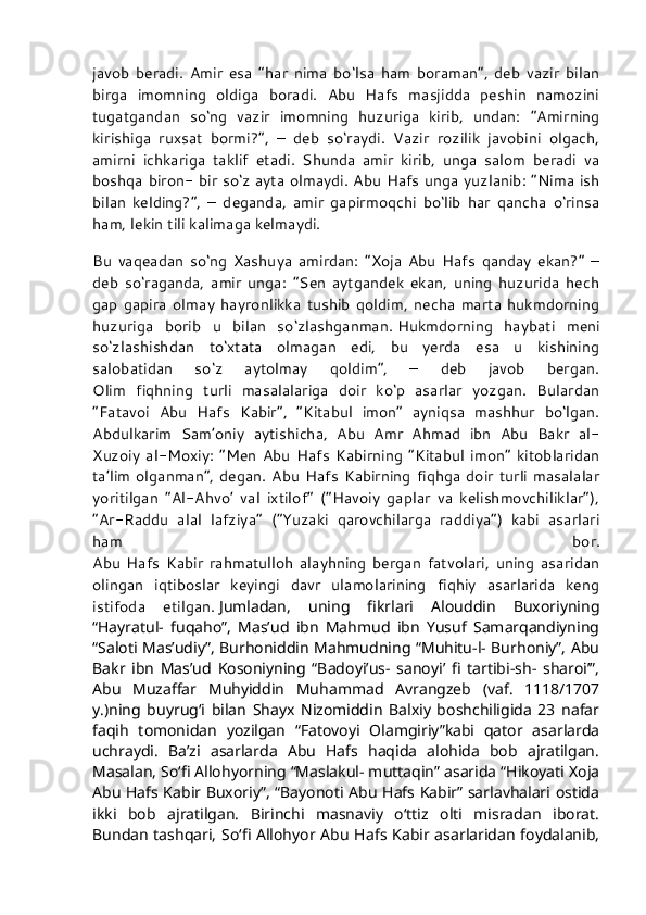 javob   beradi.   Amir   esa   “har   nima   bo‘lsa   ham   boraman”,   deb   vazir   bilan
birga   imomning   oldiga   boradi.   Abu   Hafs   masjidda   peshin   namozini
tugatgandan   so‘ng   vazir   imomning   huzuriga   kirib,   undan:   “Amirning
kirishiga   ruxsat   bormi?”,   –   deb   so‘raydi.   Vazir   rozilik   javobini   olgach,
amirni   ichkariga   taklif   etadi.   Shunda   amir   kirib,   unga   salom   beradi   va
boshqa biron- bir so‘z ayta olmaydi. Abu Hafs unga yuzlanib: “Nima ish
bilan   kelding?”,   –   deganda,   amir   gapirmoqchi   bo‘lib   har   qancha   o‘rinsa
ham, lekin tili kalimaga kelmaydi.
Bu   vaqeadan   so‘ng   Xashuya   amirdan:   “Xoja   Abu   Hafs   qanday   ekan?”   –
deb   so‘raganda,   amir   unga:   “Sen   aytgandek   ekan,   uning   huzurida   hech
gap   gapira   olmay   hayronlikka   tushib   qoldim,   necha   marta   hukmdorning
huzuriga   borib   u   bilan   so‘zlashganman.   Hukmdorning   haybati   meni
so‘zlashishdan   to‘xtata   olmagan   edi,   bu   yerda   esa   u   kishining
salobatidan   so‘z   aytolmay   qoldim”,   –   deb   javob   bergan.
Olim   fiqhning   turli   masalalariga   doir   ko‘p   asarlar   yozgan.   Bulardan
“Fatavoi   Abu   Hafs   Kabir”,   “Kitabul   imon”   ayniqsa   mashhur   bo‘lgan.
Abdulkarim   Sam’oniy   aytishicha,   Abu   Amr   Ahmad   ibn   Abu   Bakr   al-
Xuzoiy   al-Moxiy:   “Men   Abu   Hafs   Kabirning   “Kitabul   imon”   kitoblaridan
ta’lim olganman”, degan.  Abu Hafs Kabirning fiqhga doir turli masalalar
yoritilgan   “Al-Ahvo’   val   ixtilof”   (“Havoiy   gaplar   va   kelishmovchiliklar”),
“Ar-Raddu   alal   lafziya”   (“Yuzaki   qarovchilarga   raddiya”)   kabi   asarlari
ham   bor.
Abu   Hafs   Kabir   rahmatulloh   alayhning   bergan   fatvolari,   uning   asaridan
olingan   iqtiboslar   keyingi   davr   ulamolarining   fiqhiy   asarlarida   keng
istifoda   etilgan.   Jumladan,   uning   fikrlari   Alouddin   Buxoriyning
“Hayratul-   fuqaho”,   Mas’ud   ibn   Mahmud   ibn   Yusuf   Samarqandiyning
“Saloti Mas’udiy”, Burhoniddin Mahmudning “Muhitu-l- Burhoniy”, Abu
Bakr   ibn   Mas’ud   Kosoniyning   “Badoyi’us-   sanoyi’   fi   tartibi-sh-   sharoi’”,
Abu   Muzaffar   Muhyiddin   Muhammad   Avrangzeb   (vaf.   1118/1707
y.)ning   buyrug‘i   bilan   Shayx   Nizomiddin   Balxiy   boshchiligida   23   nafar
faqih   tomonidan   yozilgan   “Fatovoyi   Olamgiriy”kabi   qator   asarlarda
uchraydi.   Ba’zi   asarlarda   Abu   Hafs   haqida   alohida   bob   ajratilgan.
Masalan, So‘fi Allohyorning “Maslakul- muttaqin” asarida “Hikoyati Xoja
Abu Hafs Kabir Buxoriy”, “Bayonoti Abu Hafs Kabir” sarlavhalari ostida
ikki   bob   ajratilgan.   Birinchi   masnaviy   o‘ttiz   olti   misradan   iborat.
Bundan tashqari, So‘fi Allohyor Abu Hafs Kabir asarlaridan foydalanib, 
