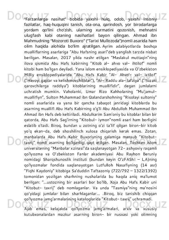 “Farzanlarga   nasihat”   bobida   yaxshi   hulq,   odob,   yaxshi   insoniy
fazilatlar,   haq-huquqini   tanish,   ota-ona,   qarindosh,   yor   birodarlarga
yordam   qo‘lini   cho‘zish,   ularning   xurmatini   qozonish,   mehnatni
ulug‘lash   kabi   otaning   nasihatlari   bayon   qilingan.   Ahmad   ibn
Mahmudning “Mozoroti Buxoro” (“Tarixi Mullozoda”)nomli asarida ham
olim   haqida   alohida   bo‘lim   ajratilgan.   Ayrim   adabiyotlarda   boshqa
mualliflarning asarlariga “Abu Hafsning asari”deb yanglish tarzda nisbat
berilgan.   Masalan,   2017   yilda   nashr   etilgan   “Maslakul   muttaqin”ning
ilova   qismida   Abu   Hafs   kabirning   “Kitob   al-   ahvo   val-   ihtilof”   nomli
kitobi ham bo‘lgan deyiladi. Yana islom ensiklopediyasida va O’zbekiston
Milliy   ensiklopediyalarida   “Abu   Hafs   Kabir   “Al-   Ahvo’-   val-   ixtilof”
(“Havoyi gaplar va kelishmovchiliklar”), “Ar- Raddu ala- lafziya” (“Yuzaki
qarovchilarga   raddiya”)   kitoblarining   muallifidir”,   degan   jumlalarni
uchratish   mumkin.   Vaholanki,   Umar   Rizo   Kahholaning   “Mu’jamul-
muallifiyn”, Sulton Muhammad ibn Qalandarshohning “Risolayi sultoniy”
nomli   asarlarida   va   yana   bir   qancha   tabaqot   janridagi   kitoblarda   bu
asarning muallifi Abu Hafs Kabirning o‘g‘li Abu Abdulloh Muhammad ibn
Ahmad ibn Hafs deb keltiriladi. Abdulkarim Sam’oniy bu kitoblar bilan bir
qatorda, Abu Hafs  Sag‘irning  “Kitobul- iymon”nomli  asari  ham  borligini
eslatib   o‘tadi.   Biroq,   bundan   u   zotning   o‘zi   ta’lif   qilgan   biron-bir   kitob
yo‘q   ekan-da,   deb   shoshilinch   xulosa   chiqarish   kerak   emas.   Zotan,
manbalarda   Abu   Hafs   Kabir   Buxoriyning   qalamiga   mansub   “Kitobut-
taxrij”   nomli   asarning   bo‘lganligi   qayt   etilgan.   Masalan,   Toshken   islom
universitening “Manbalar xzinasi”da saqlanayotgan 72- ashyoviy raqamli
qo‘lyozma   va   O’zbekiston   Fanlar   akademiyasi   Abu   Rayhon   Beruniy
nomidagi   Sharqshunoslik   instituti   (bundan   keyin   O’zFAShI   –   L,A)ning
qo‘lyozmalar   fondida   saqlanayotgan   Lutfulloh   Nasafiyning   (14   asr)
“Fiqhi Kaydoniy” kitobiga Sa’duddin Taftazoniy (722/792 – 1322/1392)
tomonidan   yozilgan   sharhning   nushalarida   bu   haqda   aniq   ma’lumot
berilgan:   “…ustozning   bir   asarlari   bor   bo‘lib,   Xoja   Abu   Hafs   Kabir   uni
“Kitobut-   taxrij”   deb   nomlaganlar.   Va   unda   “Tasmiya”ning   ma’nosini
qo‘yidagi   jumlalar   bilan   sharhlaganlar…   .Biroq,   biz   tanishib   chiqqan
qo‘lyozma jamg‘armalarining kataloglarida “Kitobut- taxrij” uchramadi.
Ajab   emas,   kelajakda   qo‘lyozma   jamg‘armalari,   arxiv   va   xususiy
kutubxonalardan   mazkur   asarning   biron-   bir   nusxasi   yoki   olimning 