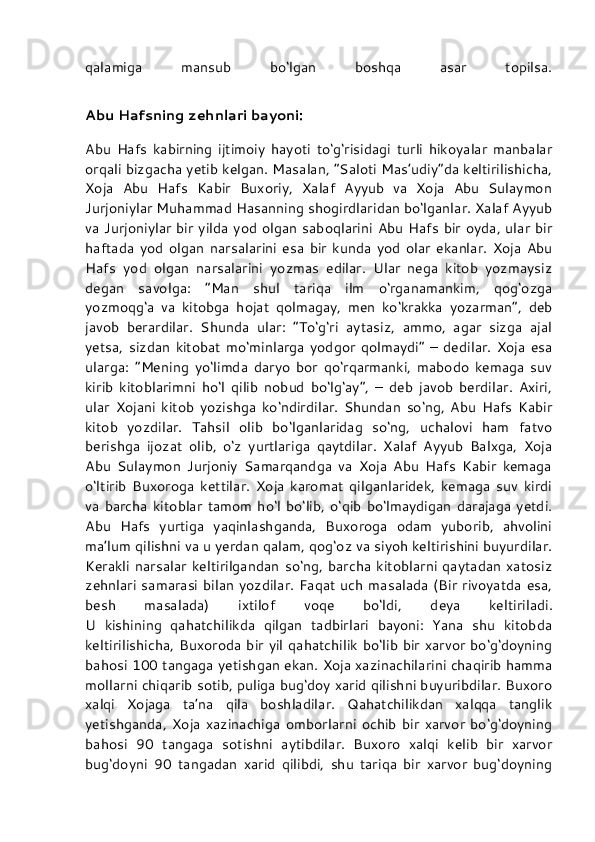 qalamiga   mansub   bo‘lgan   boshqa   asar   topilsa.
Abu Hafsning zehnlari bayoni:
Abu   Hafs   kabirning   ijtimoiy   hayoti   to‘g‘risidagi   turli   hikoyalar   manbalar
orqali bizgacha yetib kelgan. Masalan, “Saloti Mas’udiy”da keltirilishicha,
Xoja   Abu   Hafs   Kabir   Buxoriy,   Xalaf   Ayyub   va   Xoja   Abu   Sulaymon
Jurjoniylar Muhammad Hasanning shogirdlaridan bo‘lganlar. Xalaf Ayyub
va Jurjoniylar bir yilda yod olgan saboqlarini Abu Hafs bir oyda, ular bir
haftada   yod   olgan   narsalarini   esa   bir   kunda   yod   olar   ekanlar.   Xoja   Abu
Hafs   yod   olgan   narsalarini   yozmas   edilar.   Ular   nega   kitob   yozmaysiz
degan   savolga:   “Man   shul   tariqa   ilm   o‘rganamankim,   qog‘ozga
yozmoqg‘a   va   kitobga   hojat   qolmagay,   men   ko‘krakka   yozarman”,   deb
javob   berardilar.   Shunda   ular:   “To‘g‘ri   aytasiz,   ammo,   agar   sizga   ajal
yetsa,   sizdan   kitobat   mo‘minlarga   yodgor   qolmaydi”   –   dedilar.   Xoja   esa
ularga:   “Mening   yo‘limda   daryo   bor   qo‘rqarmanki,   mabodo   kemaga   suv
kirib   kitoblarimni   ho‘l   qilib   nobud   bo‘lg‘ay”,   –   deb   javob   berdilar.   Axiri,
ular   Xojani   kitob   yozishga   ko‘ndirdilar.   Shundan   so‘ng,   Abu   Hafs   Kabir
kitob   yozdilar.   Tahsil   olib   bo‘lganlaridag   so‘ng,   uchalovi   ham   fatvo
berishga   ijozat   olib,   o‘z   yurtlariga   qaytdilar.   Xalaf   Ayyub   Balxga,   Xoja
Abu   Sulaymon   Jurjoniy   Samarqandga   va   Xoja   Abu   Hafs   Kabir   kemaga
o‘ltirib   Buxoroga   kettilar.   Xoja   karomat   qilganlaridek,   kemaga   suv   kirdi
va  barcha   kitoblar   tamom   ho‘l   bo‘lib,   o‘qib   bo‘lmaydigan   darajaga   yetdi.
Abu   Hafs   yurtiga   yaqinlashganda,   Buxoroga   odam   yuborib,   ahvolini
ma’lum qilishni va u yerdan qalam, qog‘oz va siyoh keltirishini buyurdilar.
Kerakli  narsalar   keltirilgandan   so‘ng,  barcha   kitoblarni   qaytadan  xatosiz
zehnlari samarasi bilan yozdilar. Faqat uch  masalada (Bir rivoyatda esa,
besh   masalada)   ixtilof   voqe   bo‘ldi,   deya   keltiriladi.
U   kishining   qahatchilikda   qilgan   tadbirlari   bayoni:   Yana   shu   kitobda
keltirilishicha, Buxoroda bir yil qahatchilik bo‘lib bir xarvor bo‘g‘doyning
bahosi 100 tangaga yetishgan ekan. Xoja xazinachilarini chaqirib hamma
mollarni chiqarib sotib, puliga bug‘doy xarid qilishni buyuribdilar. Buxoro
xalqi   Xojaga   ta’na   qila   boshladilar.   Qahatchilikdan   xalqqa   tanglik
yetishganda,   Xoja   xazinachiga   omborlarni   ochib   bir   xarvor   bo‘g‘doyning
bahosi   90   tangaga   sotishni   aytibdilar.   Buxoro   xalqi   kelib   bir   xarvor
bug‘doyni   90   tangadan   xarid   qilibdi,   shu   tariqa   bir   xarvor   bug‘doyning 