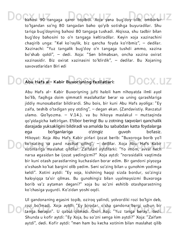 bahosi   90   tangaga   qaror   topibdi.   Xoja   yana   bug‘doy   olib,   omborlar
to‘lgandan   so‘ng   80   tangadan   baho   qo‘yib   sotishga   buyuradilar.   Shu
tariqa   bug‘doyning   bahosi   80   tangaga  tushadi.   Alqissa,   shu   tadbir   bilan
bug‘doy   bahosini   to   o‘n   tangaga   keltiradilar.   Keyin   xoja   xazinachini
chaqirib   unga:   “Kel   ko‘raylik,   biz   qancha   foyda   ko‘ribmiz”,   –   dedilar.
Xazinachi:   “Yuz   tangalik   bug‘doy   o‘n   tangaga   tushdi   ammo,   xazina
bo‘shab   qoldi”,   –   dedi.   Xoja:   “Sen   bilmabsan,   oncha   xazina   oxirat
xazinasidir.   Biz   oxirat   xazinasini   to‘ldirdik”,   –   dedilar.   Bu   Xojaning
saxovatlaridan Biri edi
Abu Hafs al- Kabir Buxoriyning fazilatlari:
Abu   Hafs   al-   Kabir   Buxoriyning   jufti   haloli   ham   nihoyatda   ilmli   ayol
bo‘lib,   faqihga   doim   qimmatli   maslahatlar   berar   va   uning   qarashlariga
jiddiy   munosabatlar   bildirardi.   Shu   bois,   bir   kuni   Abu   Hafs   ayoliga:   “Ey
zaifa, teshib o‘tadigan yoy otding”, – degan ekan. (Zandavistiy. Ravzatul
ulamo.   Qo‘lyozma.   –   V.14.).   va   bu   hikoya   maslakul   –   muttaqinda
qo‘yidagicha  keltirlgan.   E’tibor bering! Bu u zotning taqvolari qanchalik
darajada yuksakligini bildiradi va amalda bu sababdan katta foydalarga
ega   bo‘lganlariga   o‘zingiz   guvoh   bo‘lasiz.
Hikoyat:   Xoja   Abu   Hafs   Kabir   pirlari   ijozat   berib:   “Buxoroga   borib   yo‘l
ko‘rsating   va   pand   nasihat   qiling”,   –   dedilar.   Xoja   Abu   Hafs   Kabir
xotinlariga   maslahat   qildilar.   Zaifalari   aytdilarki:   “Yo   imom,   avval   hech
narsa   egasidan   be   ijozat   yedingizmi?”   Xoja   aytdi:   “norasidalik   vaqtimda
bir kuni otash parastlarning kuchasidan borar edim. Bir gandoni piyozga
o‘xshash ko‘kat bargini olib yedim. Seni so‘zing bilan u gunohim yodimga
keldi”.   Xotini   aytdi:   “Ey   xoja,   kishining   haqqi   sizda   bordur,   so‘zingiz
haloyiqqa   ta’sir   qilmas.   Bu   gunohingiz   bilan   uyalmaysizmi   Buxoroga
borib   va’z   aytaman   degani?”   xoja   bu   so‘zni   eshitib   otashparastning
ko‘chasiga yugurdi. Ko‘zidan yoshi oqdi.
Ul gandonaning egasini topib, oziroq yalindi, yolvordiki rozi bo‘lgin deb,
rozi   bo‘lmadi.   Xoja   aytdi:   “Ey   birodar,   o‘sha   gandona   bargi   uchun   bir
tanga   berayin”.   U   qabul   qilmadi.   Oxiri   Xoji:   “Yuz   tanga   beray”,   dedi.
Shunda u kofir aytdi: “Ey Xoja, bu so‘zni senga kim aytdi?” Xoja: “Zaifam
aytdi”, dedi. Kofir aytdi: “men ham bu kecha xotinim bilan maslahat qilib 