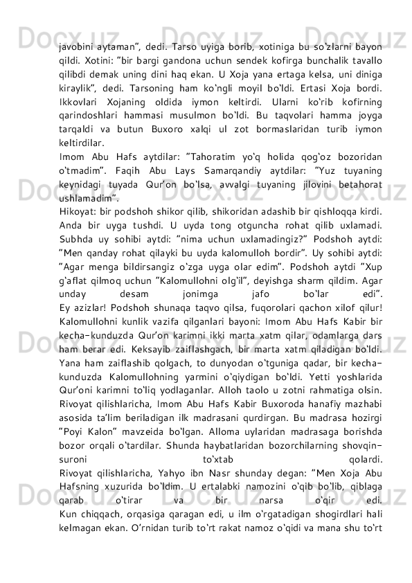 javobini   aytaman”,   dedi.   Tarso   uyiga   borib,   xotiniga   bu   so‘zlarni   bayon
qildi.   Xotini:   “bir   bargi   gandona   uchun   sendek   kofirga   bunchalik   tavallo
qilibdi   demak   uning   dini   haq   ekan.   U   Xoja   yana   ertaga   kelsa,   uni   diniga
kiraylik”,   dedi.   Tarsoning   ham   ko‘ngli   moyil   bo‘ldi.   Ertasi   Xoja   bordi.
Ikkovlari   Xojaning   oldida   iymon   keltirdi.   Ularni   ko‘rib   kofirning
qarindoshlari   hammasi   musulmon   bo‘ldi.   Bu   taqvolari   hamma   joyga
tarqaldi   va   butun   Buxoro   xalqi   ul   zot   bormaslaridan   turib   iymon
keltirdilar.
Imom   Abu   Hafs   aytdilar:   “Tahoratim   yo‘q   holida   qog‘oz   bozoridan
o‘tmadim”.   Faqih   Abu   Lays   Samarqandiy   aytdilar:   “Yuz   tuyaning
keynidagi   tuyada   Qur’on   bo‘lsa,   avvalgi   tuyaning   jilovini   betahorat
ushlamadim”.
Hikoyat: bir podshoh shikor qilib, shikoridan adashib bir qishloqqa kirdi.
Anda   bir   uyga   tushdi.   U   uyda   tong   otguncha   rohat   qilib   uxlamadi.
Subhda   uy   sohibi   aytdi:   “nima   uchun   uxlamadingiz?”   Podshoh   aytdi:
“Men   qanday   rohat   qilayki   bu   uyda   kalomulloh   bordir”.   Uy   sohibi   aytdi:
“Agar   menga   bildirsangiz   o‘zga   uyga   olar   edim”.   Podshoh   aytdi   “Xup
g‘aflat   qilmoq   uchun   “Kalomullohni   olg‘il”,   deyishga   sharm   qildim.   Agar
unday   desam   jonimga   jafo   bo‘lar   edi”.
Ey   azizlar!   Podshoh   shunaqa   taqvo   qilsa,   fuqorolari   qachon   xilof   qilur!
Kalomullohni   kunlik   vazifa   qilganlari   bayoni:   Imom   Abu   Hafs   Kabir   bir
kecha-kunduzda   Qur’on   karimni   ikki   marta   xatm   qilar,   odamlarga   dars
ham   berar   edi.   Keksayib   zaiflashgach,   bir   marta   xatm   qiladigan   bo‘ldi.
Yana   ham   zaiflashib   qolgach,   to   dunyodan   o‘tguniga   qadar,   bir   kecha-
kunduzda   Kalomullohning   yarmini   o‘qiydigan   bo‘ldi.   Yetti   yoshlarida
Qur’oni   karimni   to‘liq   yodlaganlar.   Alloh   taolo   u   zotni   rahmatiga   olsin.
Rivoyat   qilishlaricha,   Imom   Abu   Hafs   Kabir   Buxoroda   hanafiy   mazhabi
asosida   ta’lim   beriladigan   ilk   madrasani   qurdirgan.   Bu   madrasa   hozirgi
“Poyi   Kalon”   mavzeida   bo‘lgan.   Alloma   uylaridan   madrasaga   borishda
bozor   orqali   o‘tardilar.   Shunda   haybatlaridan   bozorchilarning   shovqin-
suroni   to‘xtab   qolardi.
Rivoyat   qilishlaricha,   Yahyo   ibn   Nasr   shunday   degan:   “Men   Xoja   Abu
Hafsning   xuzurida   bo‘ldim.   U   ertalabki   namozini   o‘qib   bo‘lib,   qiblaga
qarab   o‘tirar   va   bir   narsa   o‘qir   edi.
Kun   chiqqach,   orqasiga   qaragan   edi,   u   ilm   o‘rgatadigan   shogirdlari   hali
kelmagan ekan. O’rnidan turib to‘rt rakat namoz o‘qidi va mana shu to‘rt 
