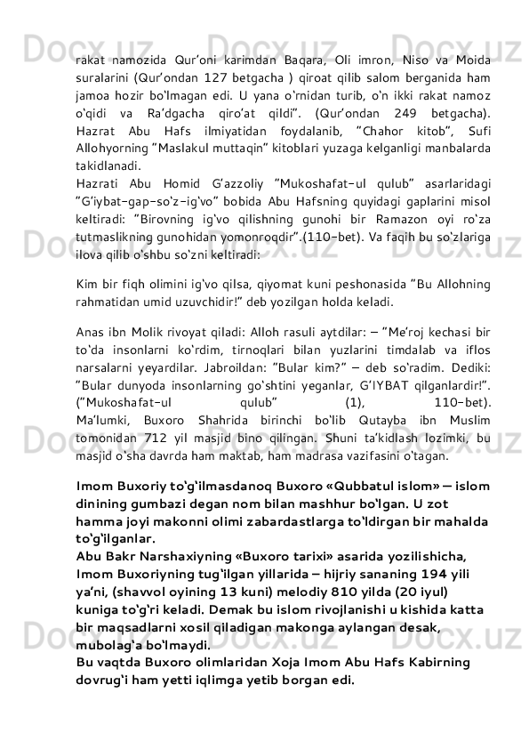 rakat   namozida   Qur’oni   karimdan   Baqara,   Oli   imron,   Niso   va   Moida
suralarini   (Qur’ondan   127   betgacha   )   qiroat   qilib   salom   berganida   ham
jamoa   hozir   bo‘lmagan   edi.   U   yana   o‘rnidan   turib,   o‘n   ikki   rakat   namoz
o‘qidi   va   Ra’dgacha   qiro’at   qildi”.   (Qur’ondan   249   betgacha).
Hazrat   Abu   Hafs   ilmiyatidan   foydalanib,   “Chahor   kitob”,   Sufi
Allohyorning “Maslakul muttaqin” kitoblari yuzaga kelganligi manbalarda
takidlanadi.
Hazrati   Abu   Homid   G’azzoliy   “Mukoshafat-ul   qulub”   asarlaridagi
“G’iybat-gap-so‘z-ig‘vo”   bobida   Abu   Hafsning   quyidagi   gaplarini   misol
keltiradi:   “Birovning   ig‘vo   qilishning   gunohi   bir   Ramazon   oyi   ro‘za
tutmaslikning gunohidan yomonroqdir”.(110-bet). Va faqih bu so‘zlariga
ilova qilib o‘shbu so‘zni keltiradi:
Kim bir fiqh olimini  ig‘vo qilsa, qiyomat kuni  peshonasida  “Bu Allohning
rahmatidan umid uzuvchidir!” deb yozilgan holda keladi.
Anas ibn  Molik rivoyat qiladi:  Alloh  rasuli  aytdilar: –  “Me’roj  kechasi  bir
to‘da   insonlarni   ko‘rdim,   tirnoqlari   bilan   yuzlarini   timdalab   va   iflos
narsalarni   yeyardilar.   Jabroildan:   “Bular   kim?”   –   deb   so‘radim.   Dediki:
“Bular   dunyoda   insonlarning   go‘shtini   yeganlar,   G’IYBAT   qilganlardir!”.
(“Mukoshafat-ul   qulub”   (1),   110-bet).
Ma’lumki,   Buxoro   Shahrida   birinchi   bo‘lib   Qutayba   ibn   Muslim
tomonidan   712   yil   masjid   bino   qilingan.   Shuni   ta’kidlash   lozimki,   bu
masjid o‘sha davrda ham maktab, ham madrasa vazifasini o‘tagan.
Imom Buxoriy to‘g‘ilmasdanoq Buxoro «Qubbatul islom» — islom
dinining gumbazi degan nom bilan mashhur bo‘lgan. U zot 
hamma joyi makonni olimi zabardastlarga to‘ldirgan bir mahalda
to‘g‘ilganlar.
Abu Bakr Narshaxiyning «Buxoro tarixi» asarida yozilishicha, 
Imom Buxoriyning tug‘ilgan yillarida – hijriy sananing 194 yili 
ya’ni, (shavvol oyining 13 kuni) melodiy 810 yilda (20 iyul) 
kuniga to‘g‘ri keladi. Demak bu islom rivojlanishi u kishida katta 
bir maqsadlarni xosil qiladigan makonga aylangan desak, 
mubolag‘a bo‘lmaydi.
Bu vaqtda Buxoro olimlaridan Xoja Imom Abu Hafs Kabirning 
dovrug‘i ham yetti iqlimga yetib borgan edi.  