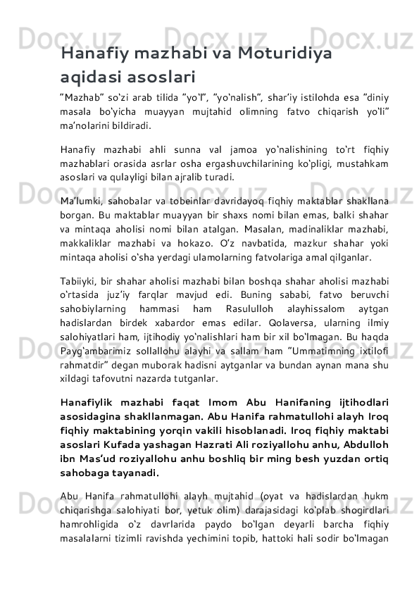 Hanafiy mazhabi va Moturidiya 
aqidasi asoslari
“Mazhab”   so‘zi   arab   tilida   “yo‘l”,   “yo‘nalish”,   shar’iy   istilohda   esa   “diniy
masala   bo‘yicha   muayyan   mujtahid   olimning   fatvo   chiqarish   yo‘li”
ma’nolarini bildiradi.
Hanafiy   mazhabi   ahli   sunna   val   jamoa   yo‘nalishining   to‘rt   fiqhiy
mazhablari   orasida   asrlar   osha   ergashuvchilarining   ko‘pligi,   mustahkam
asoslari va qulayligi bilan ajralib turadi.
Ma’lumki,   sahobalar   va   tobeinlar   davridayoq   fiqhiy   maktablar   shakllana
borgan.  Bu  maktablar  muayyan   bir  shaxs   nomi  bilan emas,  balki  shahar
va   mintaqa   aholisi   nomi   bilan   atalgan.   Masalan,   madinaliklar   mazhabi,
makkaliklar   mazhabi   va   hokazo.   O’z   navbatida,   mazkur   shahar   yoki
mintaqa aholisi o‘sha yerdagi ulamolarning fatvolariga amal qilganlar.
Tabiiyki, bir shahar aholisi mazhabi bilan bosh qa shahar aholisi mazhabi
o‘rtasida   juz’iy   farqlar   mavjud   edi.   Buning   sababi,   fatvo   beruvchi
sahobiylarning   hammasi   ham   Rasululloh   alayhissalom   aytgan
hadislardan   birdek   xabardor   emas   edilar.   Qolaversa,   ularning   ilmiy
salohiyatlari ham, ijtihodiy yo‘nalishlari ham bir xil bo‘lmagan. Bu haqda
Payg‘ambarimiz   sollallohu   alayhi   va   sallam   ham   “Ummatimning   ixtilofi
rahmatdir” degan muborak hadisni aytganlar va bundan aynan mana shu
xildagi tafovutni nazarda tutganlar.
Hanafiylik   mazhabi   faqat   Imom   Abu   Hanifaning   ijtihodlari
asosidagina shakllanmagan. Abu Hanifa rahmatullohi alayh Iroq
fiqhiy maktabining yorqin vakili hisoblanadi. Iroq fiqhiy maktabi
asoslari Kufada yashagan Hazrati Ali roziyallohu anhu, Abdulloh
ibn Mas’ud roziyallohu anhu boshliq bir ming besh yuzdan ortiq
sahobaga tayanadi.
Abu   Hanifa   rahmatullohi   alayh   mujtahid   (oyat   va   hadislardan   hukm
chiqarishga   salohiyati   bor,   yetuk   olim)   darajasidagi   ko‘plab   shogirdlari
hamrohligida   o‘z   davrlarida   paydo   bo‘lgan   deyarli   barcha   fiqhiy
masalalarni tizimli ravishda yechimini topib, hattoki hali sodir bo‘lmagan 