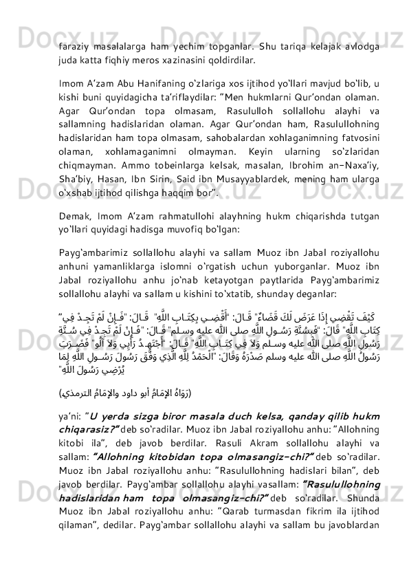 faraziy   masalalarga   ham   yechim   topganlar.   Shu   tariqa   kelajak   avlodga
juda katta fiqhiy meros xazinasini qoldirdilar.
Imom A’zam Abu Hanifaning o‘zlariga xos ijtihod yo‘llari mavjud bo‘lib, u
kishi  buni   quyidagicha   ta’riflaydilar: “Men  hukmlarni  Qur’ondan  olaman.
Agar   Qur’ondan   topa   olmasam,   Rasululloh   sollallohu   alayhi   va
sallamning   hadislaridan   olaman.   Agar   Qur’ondan   ham,   Rasulullohning
hadislaridan ham topa olmasam, sahobalardan xohlaganimning fatvosini
olaman,   xohlamaganimni   olmayman.   Keyin   ularning   so‘zlaridan
chiqmayman.   Ammo   tobeinlarga   kelsak,   masalan,   Ibrohim   an-Naxa’iy,
Sha’biy, Hasan,  Ibn Sirin,  Said  ibn Musayyablardek,  mening  ham  ularga
o‘xshab ijtihod qilishga haqqim bor”.
Demak,   Imom   A’zam   rahmatullohi   alayhning   hukm   chiqarishda   tutgan
yo‘llari quyidagi hadisga muvofiq bo‘lgan:
Payg‘ambarimiz   sollallohu   alayhi   va   sallam   Muoz   ibn   Jabal   roziyallohu
anhuni   yamanliklarga   islomni   o‘rgatish   uchun   yuborganlar.   Muoz   ibn
Jabal   roziyallohu   anhu   jo‘nab   ketayotgan   paytlarida   Payg‘ambarimiz
sollallohu alayhi va sallam u kishini to‘xtatib, shunday deganlar:
“  َف	ْيَك
 ي	ِض	ْقَت ا	َذِإِ َ	ض	َرَع
 َ	ك	َل
 ٌءا	َض	َق 	”َلا	َق :	“ي	ِض	ْقَأَ 
ِ	با	َتِك	ِب ِه	َّللا  	”َلا	َق :	”
ْ	نِإِَف 
ْ	مَل ْد	ِجَت ي	ِف
ِ	
با	َتِك ِه	َّللا 	”َلاَق :	“ِة	َّنُس	ِبَف 
ِ	لو	ُس	َر ِه	َّللا لىص الله هيلع مل	سو 	”َلا	َق :	”
ْ	نِإِَف 
ْ	مَل ْد	ِجَت ي	ِف ِة	َّن	ُس
ِ	
لو	ُس	َر ِه	َّللا لىص الله هيلع مل	سو َ	لاَو
 ي	ِف 
ِ	با	َتِك ِه	َّللا 	”َلا	َق :	“ُد	ِهَتْجَأَ ي	ِيْأََر َ	لاَو
 و	ُلآ 	”
َ	ب	َر	َ	ض	َف
ُلو	
ُس	َر ِه	َّللا لىص الله هيلع ملسو ُه	َر ْد	َص َلا	َقَو :	”ُد	ْمَحْلا ِه	َّلِل ي	ِذَّلا َ	ق	َّفَو
 َلو	ُس	َر 
ِ	لو	ُس	َر ِه	َّللا ا	َمِل
ي	
ِض	ْرُي َلو	ُس	َر ِه	َّللا”
( ُها	
َوَر 
ُ	ما	َمِلإِا وب	أَ دواد 
ُ	ما	َمِلإِاو 	يذمرتلا )
ya’ni:   “ U   yerda   sizga   biror   masala   duch   kelsa,   qanday   qilib   hukm
chiqarasiz?”   deb so‘radilar. Muoz ibn Jabal roziyallohu anhu: “Allohning
kitobi   ila”,   deb   javob   berdilar.   Rasuli   Akram   sollallohu   alayhi   va
sallam:   “Allohning   kitobidan   topa   olmasangiz-chi?”   deb   so‘radilar.
Muoz   ibn   Jabal   roziyallohu   anhu:   “Rasulullohning   hadislari   bilan”,   deb
javob   berdilar.   Payg‘ambar   sollallohu   alayhi   vasallam:   “Rasulullohning
hadislaridan   ham   topa   olmasangiz-chi?”   deb   so‘radilar.   Shunda
Muoz   ibn   Jabal   roziyallohu   anhu:   “Qarab   turmasdan   fikrim   ila   ijtihod
qilaman”, dedilar. Payg‘ambar sollallohu alayhi va sallam bu javoblardan 