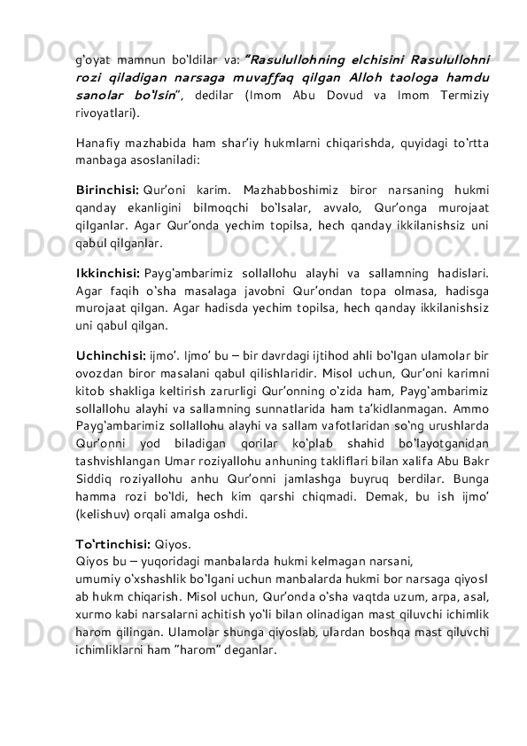 g‘oyat   mamnun   bo‘ldilar   va:   “Rasulullohning   elchisini   Rasulullohni
rozi   qiladigan   narsaga   muvaffaq   qilgan   Alloh   taologa   hamdu
sanolar   bo‘lsin ”,   dedilar   (Imom   Abu   Dovud   va   Imom   Termiziy
rivoyatlari).
Hanafiy   mazhabida   ham   shar’iy   hukmlarni   chiqarishda,   quyidagi   to‘rtta
manbaga asoslaniladi:
Birinchisi:   Qur’oni   karim.   Mazhabboshimiz   biror   narsaning   hukmi
qanday   ekanligini   bilmoqchi   bo‘lsalar,   avvalo,   Qur’onga   murojaat
qilganlar.   Agar   Qur’onda   yechim   topilsa,   hech   qanday   ikkilanishsiz   uni
qabul qilganlar.
Ikkinchisi:   Payg‘ambarimiz   sollallohu   alayhi   va   sallamning   hadislari.
Agar   faqih   o‘sha   masalaga   javobni   Qur’ondan   topa   olmasa,   hadisga
murojaat qilgan.  Agar  hadisda yechim  topilsa, hech  qanday  ikkilanishsiz
uni qabul qilgan.
Uchinchisi:   ijmo’. Ijmo’ bu – bir davrdagi ijtihod ahli bo‘lgan ulamolar bir
ovozdan  biror  masalani  qabul  qilishlaridir. Misol  uchun,  Qur’oni   karimni
kitob shakliga keltirish zarurligi Qur’onning o‘zida ham, Payg‘ambarimiz
sollallohu  alayhi  va sallamning  sunnatlarida  ham  ta’kidlanmagan. Ammo
Payg‘ambarimiz sollallohu alayhi va sallam vafotlaridan so‘ng urushlarda
Qur’onni   yod   biladigan   qorilar   ko‘plab   shahid   bo‘layotganidan
tashvishlangan Umar roziyallohu anhuning takliflari bilan xalifa Abu Bakr
Siddiq   roziyallohu   anhu   Qur’onni   jamlashga   buyruq   berdilar.   Bunga
hamma   rozi   bo‘ldi,   hech   kim   qarshi   chiqmadi.   Demak,   bu   ish   ijmo’
(kelishuv) orqali amalga oshdi.
To‘rtinchisi:   Qiyos.
Qiyos   bu   –   yuqoridagi   manbalarda   hukmi   kelmagan   narsani,
umumiy   o‘xshashlik   bo‘lgani   uchun   manbalarda   hukmi   bor   narsaga   qiyosl
ab   hukm   chiqarish. Misol   uchun, Qur’onda   o‘sha   vaqtda   uzum, arpa, asal,
xurmo   kabi   narsalarni   achitish   yo‘li   bilan   olinadigan   mast   qiluvchi   ichimlik
harom qilingan. Ulamolar shunga qiyoslab, ulardan boshqa mast qiluvchi
ichimliklarni ham   “harom”   deganlar. 