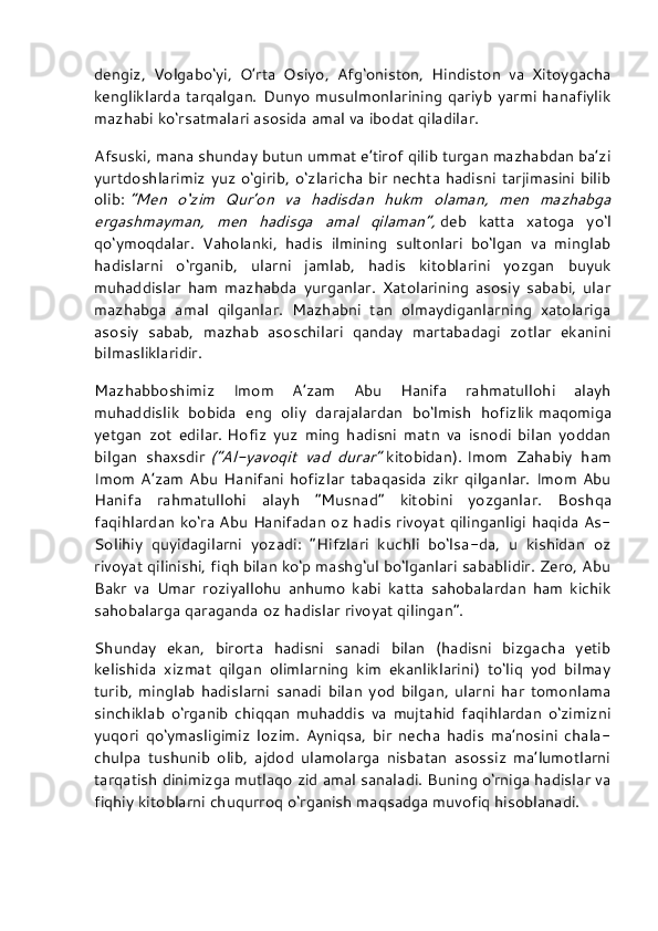 dengiz,   Volgabo‘yi,   O’rta   Osiyo,   Afg‘oniston,   Hindiston   va   Xitoygacha
kengliklarda tarqalgan. Dunyo  musulmonlarining qariyb  yarmi  hanafiylik
mazhabi ko‘rsatmalari asosida amal va ibodat qiladilar.
Afsuski, mana shunday butun ummat e’tirof qilib turgan mazhabdan ba’zi
yurtdoshlarimiz yuz o‘girib, o‘zlaricha bir nechta hadisni  tarjimasini bilib
olib:   “Men   o‘zim   Qur’on   va   hadisdan   hukm   olaman,   men   mazhabga
ergashmayman,   men   hadisga   amal   qilaman”,   deb   katta   xatoga   yo‘l
qo‘ymoqdalar.   Vaholanki,   hadis   ilmining   sultonlari   bo‘lgan   va   minglab
hadislarni   o‘rganib,   ularni   jamlab,   hadis   kitoblarini   yozgan   buyuk
muhaddislar   ham   mazhabda   yurganlar.   Xatolarining   asosiy   sababi,   ular
mazhabga   amal   qilganlar.   Mazhabni   tan   olmaydiganlarning   xatolariga
asosiy   sabab,   mazhab   asoschilari   qanday   martabadagi   zotlar   ekanini
bilmasliklaridir.
Mazhabboshimiz   Imom   A’zam   Abu   Hanifa   rahmatullohi   alayh
muhaddislik   bobida   eng   oliy   darajalardan   bo‘lmish   hofizlik   maqomiga
yetgan   zot   edilar.   Hofiz   yuz   ming   hadisni   matn   va   isnodi   bilan   yoddan
bilgan   shaxsdir   (“Al-yavoqit   vad   durar”   kitobidan).   Imom   Zahabiy   ham
Imom   A’zam  Abu  Hanifani  hofizlar  tabaqasida   zikr   qilganlar.  Imom  Abu
Hanifa   rahmatullohi   alayh   “Musnad”   kitobini   yozganlar.   Bosh qa
faqihlardan ko‘ra Abu Hanifadan oz hadis rivoyat qilinganligi haqida As-
Solihiy   quyidagilarni   yozadi:   “Hifzlari   kuchli   bo‘lsa-da,   u   kishidan   oz
rivoyat qilinishi, fiqh bilan ko‘p mashg‘ul bo‘lganlari sabablidir. Zero, Abu
Bakr   va   Umar   roziyallohu   anhumo   kabi   katta   sahobalardan   ham   kichik
sahobalarga qaraganda oz hadislar rivoyat qilingan”.
Shunday   ekan,   birorta   hadisni   sanadi   bilan   (hadisni   bizgacha   yetib
kelishida   xizmat   qilgan   olimlarning   kim   ekanliklarini)   to‘liq   yod   bilmay
turib,   minglab   hadislarni   sanadi   bilan   yod   bilgan,   ularni   har   tomonlama
sinchiklab   o‘rganib   chiqqan   muhaddis   va   mujtahid   faqihlardan   o‘zimizni
yuqori   qo‘ymasligimiz   lozim.   Ayniqsa,   bir   necha   hadis   ma’nosini   chala-
chulpa   tushunib   olib,   ajdod   ulamolarga   nisbatan   asossiz   ma’lumotlarni
tarqatish dinimizga mutlaqo zid amal sanaladi. Buning o‘rniga hadislar va
fiqhiy kitoblarni chuqurroq o‘rganish maqsadga muvofiq hisoblanadi. 