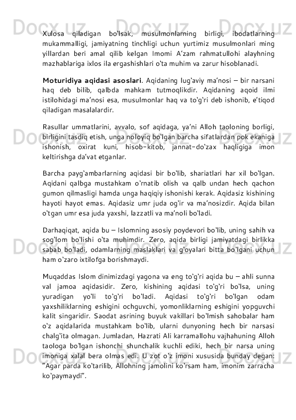 Xulosa   qiladigan   bo‘lsak,   musulmonlarning   birligi,   ibodatlarning
mukammalligi,   jamiyatning   tinchligi   uchun   yurtimiz   musulmonlari   ming
yillardan   beri   amal   qilib   kelgan   Imomi   A’zam   rahmatullohi   alayhning
mazhablariga ixlos ila ergashishlari o‘ta muhim va zarur hisoblanadi.
Moturidiya  aqidasi  asoslari . Aqidaning  lug‘aviy  ma’nosi  –  bir  narsani
haq   deb   bilib,   qalbda   mahkam   tutmoqlikdir.   Aqidaning   aqoid   ilmi
istilohidagi  ma’nosi  esa,  musulmonlar haq  va to‘g‘ri deb  ishonib, e’tiqod
qiladigan masalalardir.
Rasullar   ummatlarini,   avvalo,   sof   aqidaga,   ya’ni   Alloh   taoloning   borligi,
birligini tasdiq etish, unga noloyiq bo‘lgan barcha sifatlardan pok ekaniga
ishonish,   oxirat   kuni,   hisob-kitob,   jannat-do‘zax   haqligiga   imon
keltirishga da’vat etganlar.
Barcha   payg‘ambarlarning   aqidasi   bir   bo‘lib,   shariatlari   har   xil   bo‘lgan.
Aqidani   qalbga   mustahkam   o‘rnatib   olish   va   qalb   undan   hech   qachon
gumon qilmasligi hamda unga haqiqiy ishonishi kerak. Aqidasiz kishining
hayoti   hayot   emas.   Aqidasiz   umr   juda   og‘ir   va   ma’nosizdir.   Aqida   bilan
o‘tgan umr esa juda yaxshi, lazzatli va ma’noli bo‘ladi.
Darhaqiqat, aqida bu – Islomning asosiy poydevori bo‘lib, uning sahih va
sog‘lom   bo‘lishi   o‘ta   muhimdir.   Zero,   aqida   birligi   jamiyatdagi   birlikka
sabab   bo‘ladi,   odamlarning   maslaklari   va   g‘oyalari   bitta   bo‘lgani   uchun
ham o‘zaro ixtilofga borishmaydi.
Muqaddas Islom dinimizdagi yagona va eng to‘g‘ri aqida bu – ahli sunna
val   jamoa   aqidasidir.   Zero,   kishining   aqidasi   to‘g‘ri   bo‘lsa,   uning
yuradigan   yo‘li   to‘g‘ri   bo‘ladi.   Aqidasi   to‘g‘ri   bo‘lgan   odam
yaxshiliklarning   eshigini   ochguvchi,   yomonliklarning   eshigini   yopguvchi
kalit   singaridir.   Saodat   asrining   buyuk   vakillari   bo‘lmish   sahobalar   ham
o‘z   aqidalarida   mustahkam   bo‘lib,   ularni   dunyoning   hech   bir   narsasi
chalg‘ita olmagan. Jumladan, Hazrati Ali karramallohu vajhahuning Alloh
taologa   bo‘lgan   ishonchi   shunchalik   kuchli   ediki,   hech   bir   narsa   uning
imoniga   xalal   bera   olmas   edi.   U   zot   o‘z   imoni   xususida   bunday   degan:
“Agar parda ko‘tarilib, Allohning jamolini ko‘rsam ham, imonim zarracha
ko‘paymaydi”. 