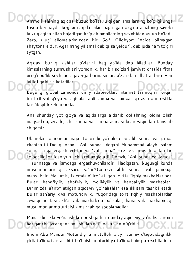 Ammo kishining aqidasi  buzuq bo‘lsa, u qilgan amallarning ko‘pligi unga
foyda   bermaydi.   Sog‘lom   aqida   bilan   bajarilgan   ozgina   amalning   savobi
buzuq aqida bilan bajarilgan ko‘plab amallarning savobidan ustun bo‘ladi.
Zero,   ulug‘   allomalarimizdan   biri   So‘fi   Ollohyor:   “Aqida   bilmagan
shaytona eldur, Agar ming yil amal deb qilsa yeldur”, deb juda ham to‘g‘ri
aytgan.
Aqidasi   buzuq   kishilar   o‘zlarini   haq   yo‘lda   deb   biladilar.   Bunday
kimsalarning   turmushlari   yomonlik,  har   bir   so‘zlari   jamiyat   orasida   fitna
urug‘i  bo‘lib sochiladi, qayerga bormasinlar, o‘zlaridan albatta, biron-bir
ixtilof qoldirib ketadilar.
Bugungi   global   zamonda   diniy   adabiyotlar,   internet   tarmoqlari   orqali
turli   xil   yot   g‘oya   va   aqidalar   ahli   sunna   val   jamoa   aqidasi   nomi   ostida
targ‘ib qilib kelinmoqda.
Ana   shunday   yot   g‘oya   va   aqidalarga   aldanib   qolishning   oldini   olish
maqsadida,   avvalo,   ahli   sunna   val   jamoa   aqidasi   bilan   yaqindan   tanishib
chiqamiz.
Ulamolar   tomonidan   najot   topuvchi   yo‘nalish   bu   ahli   sunna   val   jamoa
ekaniga   ittifoq   qilingan.   “Ahli   sunna”   degani   Muhammad   alayhissalom
sunnatlariga   ergashuvchilar   va   “val   jamoa”   so‘zi   esa   musulmonlarning
ko‘pchiligi ortidan yuruvchilarni anglatadi. Demak, “Ahli sunna val jamoa”
–   sunnatga   va   jamoaga   ergashuvchilardir.   Haqiqatan,   bugungi   kunda
musulmonlarning   aksari,   ya’ni   ٩٢ , ٥   foizi   ahli   sunna   val   jamoaga
mansubdir. Ma’lumki, Islomda e’tirof etilgan to‘rtta fiqhiy mazhablar bor.
Bular:   hanafiylik,   shofeiylik,   molikiylik   va   hanbaliylik   mazhablari.
Dinimizda   e’tirof   etilgan   aqidaviy   yo‘nalishlar   esa   ikkitani   tashkil   etadi.
Bular   ash’ariylik   va   moturidiylik.   Yuqoridagi   to‘rt   fiqhiy   mazhablardan
avvalgi   uchtasi   ash’ariylik   mazhabida   bo‘lsalar,   hanafiylik   mazhabidagi
musulmonlar moturidiylik mazhabiga asoslanadilar.
Mana   shu   ikki   yo‘nalishdan   boshqa   har   qanday   aqidaviy   yo‘nalish,   nomi
har qancha jarangdor bo‘lishidan qat’i nazar, noto‘g‘ridir!
Imom Abu Mansur  Moturidiy rahmatullohi alayh sunniy e’tiqodidagi  ikki
yirik   ta’limotlardan   biri   bo‘lmish   moturidiya   ta’limotining   asoschilaridan 
