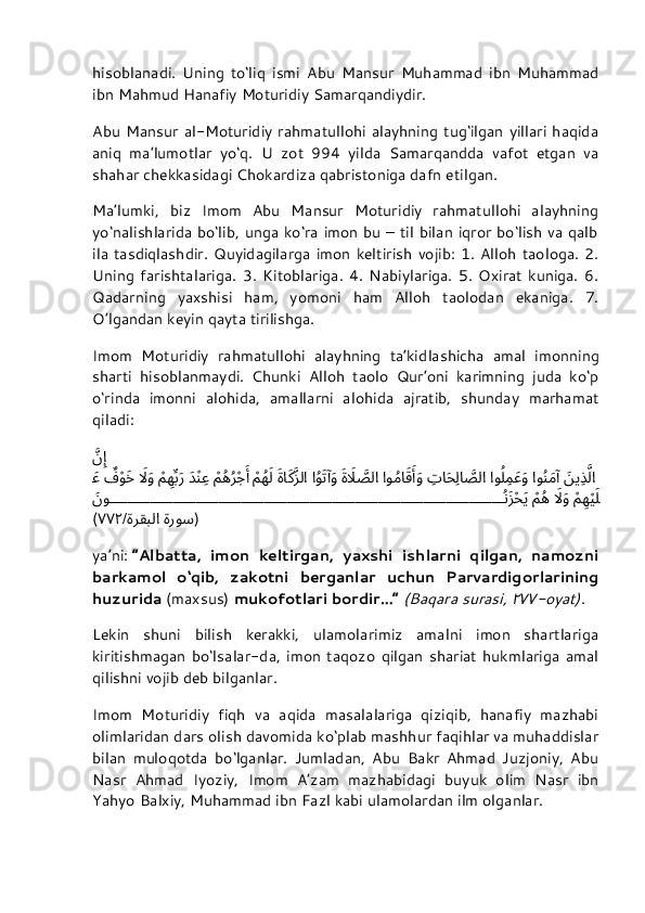 hisoblanadi.   Uning   to‘liq   ismi   Abu   Mansur   Muhammad   ibn   Muhammad
ibn Mahmud Hanafiy Moturidiy Samarqandiydir.
Abu Mansur  al-Moturidiy rahmatullohi  alayhning  tug‘ilgan yillari  haqida
aniq   ma’lumotlar   yo‘q.   U   zot   994   yilda   Samarqandda   vafot   etgan   va
shahar chekkasidagi Chokardiza qabristoniga dafn etilgan.
Ma’lumki,   biz   Imom   Abu   Mansur   Moturidiy   rahmatullohi   alayhning
yo‘nalishlarida bo‘lib, unga ko‘ra imon bu – til bilan iqror bo‘lish va qalb
ila  tasdiqlashdir.   Quyidagilarga   imon  keltirish  vojib:  1.  Alloh  taologa.  2.
Uning   farishtalariga.   3.   Kitoblariga.   4.   Nabiylariga.   5.   Oxirat   kuniga.   6.
Qadarning   yaxshisi   ham,   yomoni   ham   Alloh   taolodan   ekaniga.   7.
O’lgandan keyin qayta tirilishga.
Imom   Moturidiy   rahmatullohi   alayhning   ta’kid lashicha   amal   imonning
sharti   hisoblanmaydi.   Chunki   Alloh   taolo   Qur’oni   karimning   juda   ko‘p
o‘rinda   imonni   alohida,   amallarni   alohida   ajratib,   shunday   marhamat
qiladi:
َّنِإِ
َ	
ني	ِذَّلا او	ُنَمآ او	ُل ِم	َعَو 
ِ	تا	َحِلا	َّصلا او	ُما	َقَأََو َ	ةَلَا	َّصلا
 ا	ُوَتآَو َ	ةا	َكَّزلا
 
ْ	مُهَل 
ْ	م ُه	ُرْجَأَ َد	ْنِع 
ْ	م	ِهِّبَر َ	لاَو
 ٌ	ف	ْوَخ
 
َ	ع
ْ	
م	ِهْيَل َ	لاَو
 
ْ	م ُه 
َ	نو		ُنَزْحَي
( ةروس ةرقبلا/٧٧٢ )
ya’ni:   “Albatta,   imon   keltirgan,   yaxshi   ishlarni   qilgan,   namozni
barkamol   o‘qib,   zakotni   berganlar   uchun   Parvardigorlarining
huzurida   (maxsus)   mukofotlari bordir…”   (Baqara surasi,  	
٢٧٧ -oyat) .
Lekin   shuni   bilish   kerakki,   ulamolarimiz   amalni   imon   shartlariga
kiritishmagan   bo‘lsalar-da,   imon   taqozo   qilgan   shariat   hukmlariga   amal
qilishni vojib deb bilganlar.
Imom   Moturidiy   fiqh   va   aqida   masalalariga   qiziqib,   hanafiy   mazhabi
olimlaridan dars olish davomida ko‘plab mashhur faqihlar va muhaddislar
bilan   muloqotda   bo‘lganlar.   Jumladan,   Abu   Bakr   Ahmad   Juzjoniy,   Abu
Nasr   Ahmad   Iyoziy,   Imom   A’zam   mazhabidagi   buyuk   olim   Nasr   ibn
Yahyo Balxiy, Muhammad ibn Fazl kabi ulamolardan ilm olganlar. 
