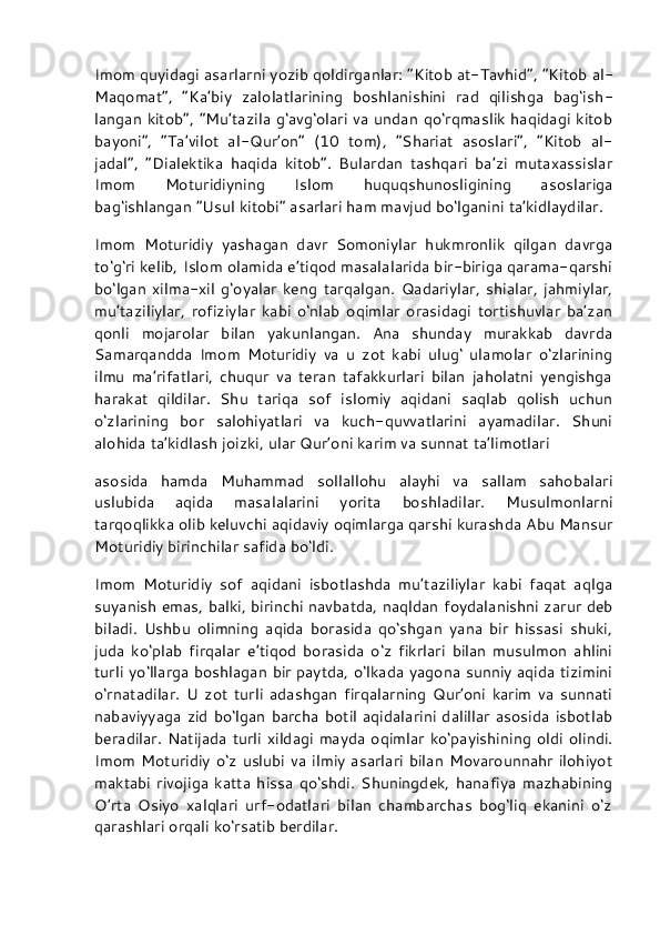 Imom quyidagi asarlarni yozib qoldirganlar: “Kitob at-Tavhid”,   “Kitob al-
Maqomat”,   “Ka’biy   zalolatlarining   boshlanishini   rad   qilishga   bag‘ish -
langan kitob”, “Mu’tazila g‘avg‘olari va undan qo‘rqmaslik haqidagi  kitob
bayoni”,   “Ta’vilot   al-Qur’on”   (10   tom),   “Shariat   asoslari”,   “Kitob   al-
jadal”,   “Dialektika   haqida   kitob”.   Bulardan   tashqari   ba’zi   mutaxassislar
Imom   Moturidiyning   Islom   huquqshunosligining   asoslariga
bag‘ishlangan “Usul kitobi” asarlari ham mavjud bo‘lganini ta’kidlaydilar.
Imom   Moturidiy   yashagan   davr   Somoniylar   hukmronlik   qilgan   davrga
to‘g‘ri kelib, Islom olamida e’tiqod masalalarida bir-biriga qarama-qarshi
bo‘lgan   xilma-xil   g‘oyalar   keng   tarqalgan.   Qadariylar,   shialar,   jahmiylar,
mu’taziliylar,   rofiziylar   kabi   o‘nlab   oqimlar   orasidagi   tortishuvlar   ba’zan
qonli   mojarolar   bilan   yakunlangan.   Ana   shunday   murakkab   davrda
Samarqandda   Imom   Moturidiy   va   u   zot   kabi   ulug‘   ulamolar   o‘zlarining
ilmu   ma’rifatlari,   chuqur   va   teran   tafakkurlari   bilan   jaholatni   yengishga
harakat   qildilar.   Shu   tariqa   sof   islomiy   aqidani   saqlab   qolish   uchun
o‘zlarining   bor   salohiyatlari   va   kuch-quvvatlarini   ayamadilar.   Shuni
alohida ta’kidlash joizki, ular Qur’oni karim va sunnat ta’limotlari
asosida   hamda   Muhammad   sollallohu   alayhi   va   sallam   sahobalari
uslubida   aqida   masalalarini   yorita   boshladilar.   Musulmonlarni
tarqoqlikka olib keluvchi aqidaviy oqimlarga qarshi kurashda Abu Mansur
Moturidiy birinchilar safida bo‘ldi.
Imom   Moturidiy   sof   aqidani   isbotlashda   mu’taziliylar   kabi   faqat   aqlga
suyanish emas, balki, birinchi navbatda, naqldan foydalanishni zarur deb
biladi.   Ushbu   olimning   aqida   borasida   qo‘shgan   yana   bir   hissasi   shuki,
juda   ko‘plab   firqalar   e’tiqod   borasida   o‘z   fikrlari   bilan   musulmon   ahlini
turli yo‘llarga boshlagan bir paytda, o‘lkada yagona sunniy aqida tizimini
o‘rnatadilar.   U   zot   turli   adashgan   firqalarning   Qur’oni   karim   va   sunnati
nabaviyyaga  zid  bo‘lgan  barcha  botil  aqidalarini  dalillar  asosida  isbotlab
beradilar. Natijada turli xildagi mayda oqimlar ko‘payishining  oldi olindi.
Imom  Moturidiy o‘z  uslubi  va ilmiy asarlari bilan Movarounnahr  ilohiyot
maktabi   rivojiga   katta   hissa   qo‘shdi.   Shuningdek,   hanafiya   mazhabining
O’rta   Osiyo   xalqlari   urf-odatlari   bilan   chambarchas   bog‘liq   ekanini   o‘z
qarashlari orqali ko‘rsatib berdilar. 
