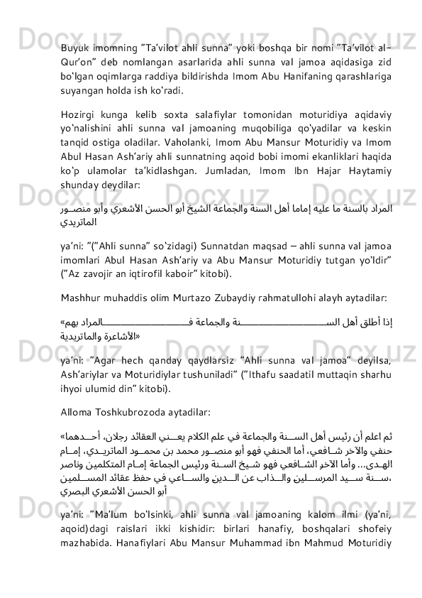 Buyuk  imomning “Ta’vilot ahli sunna”  yoki  boshqa  bir  nomi “Ta’vilot al-
Qur’on”   deb   nomlangan   asarlarida   ahli   sunna   val   jamoa   aqidasiga   zid
bo‘lgan oqimlarga raddiya bildirishda Imom Abu Hanifaning qarashlariga
suyangan holda ish ko‘radi.
Hozirgi   kunga   kelib   soxta   salafiylar   tomonidan   moturidiya   aqidaviy
yo‘nalishini   ahli   sunna   val   jamoaning   muqobiliga   qo‘yadilar   va   keskin
tanqid ostiga oladilar. Vaholanki, Imom Abu Mansur Moturidiy va Imom
Abul Hasan Ash’ariy ahli sunnatning aqoid bobi imomi ekanliklari haqida
ko‘p   ulamolar   ta’kidlashgan.   Jumladan,   Imom   Ibn   Hajar   Haytamiy
shunday deydilar:
دارملا ةنسلاب ام هيلع امامإِ له	أَ ةنسلا ةعامجلاو خيشلا وب	أَ نسحلا يرعشلأا وب	أَو رو	صنم
يديرتاملا
ya’ni: “(“Ahli sunna” so‘zidagi) Sunnatdan maqsad – ahli sunna val jamoa
imomlari   Abul   Hasan   Ash’ariy   va   Abu   Mansur   Moturidiy   tutgan   yo‘ldir”
(“Az zavojir an iqtirofil kaboir” kitobi).
Mashhur muhaddis olim Murtazo Zubaydiy rahmatullohi alayh aytadilar:
« اذ	
إِ قلط	أَ له	أَ ةن		سلا ةعامجلاو دارملا		ف مهب
ةرعاشلأا ةيديرتاملاو »
ya’ni:   “Agar   hech   qanday   qaydlarsiz   “Ahli   sunna   val   jamoa”   deyilsa,
Ash’ariylar va Moturidiylar tushuniladi” (“Ithafu saadatil muttaqin sharhu
ihyoi ulumid din” kitobi).
Alloma Toshkubrozoda aytadilar:
« مث ملعا ن	
أَ سيئر له	أَ ةن	سلا ةعامجلاو يف ملع م	لَاكلا ين	عي دئاقعلا ،ن	لَاجر امهد	حأَ
يفنح رخلآاو ،يعفا	
ش ام	أَ يفنحلا وهف وب	أَ رو	صنم دمحم نب دو	محم ،يد	يرتاملا ما	مإِ
ىد	
هلا ...ام	أَو 	رخلآا يعفا	شلا وهف خي	ش ةن	سلا سيئرو ةعامجلا ما	مإِ نيملكتملا رصانو
ةن	
س دي	س 	نيل	سرملا باذ	لاو نع 	نيد	لا يعا	سلاو يف ظفح دئاقع نيمل	سملا ،
وب	
أَ نسحلا يرعشلأا يرصبلا
ya’ni:   “Ma’lum   bo‘lsinki,   ahli   sunna   val   jamoaning   kalom   ilmi   (ya’ni,
aqoid)dagi   raislari   ikki   kishidir:   birlari   hanafiy,   boshqalari   shofeiy
mazhabida. Hanafiylari  Abu Mansur  Muhammad ibn Mahmud  Moturidiy 