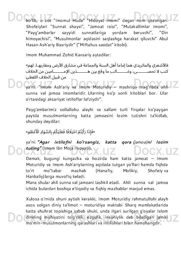bo‘lib,   u   zot   “Imomul   Huda”   “Hidoyat   imomi”   degan   nom   qozongan.
Shofeiylari   “Sunnat   shayxi”,   “Jamoat   raisi”,   “Mutakallimlar   imomi”,
“Payg‘ambarlar   sayyidi   sunnatlariga   yordam   beruvchi”,   “Din
himoyachisi”,   “Musulmonlar   aqidasini   saqlashga   harakat   qiluvchi”   Abul
Hasan Ash’ariy Basriydir” (“Miftahus saodat” kitobi).
Imom Muhammad Zohid Kavsariy aytadilar:
« يرعشلأاف يديرتاملاو امه امامإِ له	أَ ةنسلا ةعامجلاو يف قراشم ضرلأا ،ا	هبراغمو مهل
بتك لا ،ى	
	صحت بلا		غو ام عقو نيب نيذ		ه نيما		ملإِا نم ف	لَاخلا
نم ليبق ف	
لَاخلا يظفللا
ya’ni:   “Imom   Ash’ariy   va   Imom   Moturidiy   –   mashriqu   mag‘ribda   ahli
sunna   val   jamoa   imomlaridir.   Ularning   ko‘p   sonli   kitoblari   bor.   Ular
o‘rtasidagi aksariyat ixtiloflar lafziydir”.
Payg‘ambarimiz   sollallohu   alayhi   va   sallam   turli   firqalar   ko‘paygan
paytda   musulmonlarning   katta   jamoasini   lozim   tutishni   ta’kidlab,
shunday deydilar:
« ا	
َذِإَِف 
ُ	مُتْيَأََر ا	ًفَلَاِتْخا 
ْ	مُكْيَلَعَف 
ِ	دا	َو	َّسلا	ِب ِم	َظ	ْعَ ْلأا »
ya’ni:   “Agar   ixtilofni   ko‘rsangiz,   katta   qora   (jamoa) ni   lozim
tuting”   (Imom Ibn Moja rivoyati).
Demak,   bugungi   kungacha   va   hozirda   ham   katta   jamoat   –   Imom
Moturidiy va Imom Ash’ariylarning aqidada tutgan yo‘llari hamda fiqhda
to‘rt   mo‘‘tabar   mazhab   (Hanafiy,   Molikiy,   Shofeiy   va
Hanbaliy)larga   muvofiq   keladi.
Mana   shular   ahli   sunna   val   jamoani   tashkil   etadi.   Ahli   sunna   val   jamoa
ichida bulardan boshqa e’tiqodiy va fiqhiy mazhablar mavjud emas.
Xulosa   o‘rnida   shuni   aytish   kerakki,   Imom   Moturidiy   rahmatullohi   alayh
asos   solgan   diniy   ta’limot   –   moturidiya   maktabi   Sharq   mamlakatlarida
katta   shuhrat   topishiga   sabab   shuki,   unda   ilgari   surilgan   g‘oyalar   Islom
dinining   mohiyatini   to‘g‘rilik,   ezgulik,   insoniylik   deb   biladigan   jamiki
mo‘min-musulmonlarning qarashlari va intilishlari bilan hamohangdir. 
