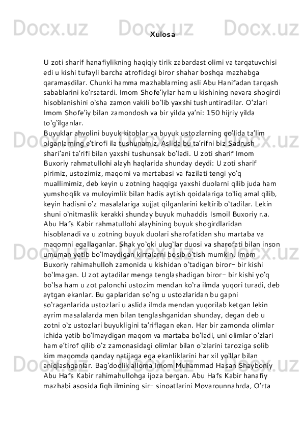 Xulosa
U zoti sharif hanafiylikning haqiqiy tirik zabardast olimi va tarqatuvchisi 
edi u kishi tufayli barcha atrofidagi biror shahar boshqa mazhabga 
qaramasdilar. Chunki hamma mazhablarning asli Abu Hanifadan tarqash 
sabablarini ko‘rsatardi. Imom Shofe’iylar ham u kishining nevara shogirdi
hisoblanishini o‘sha zamon vakili bo‘lib yaxshi tushuntiradilar. O’zlari 
Imom Shofe’iy bilan zamondosh va bir yilda ya’ni: 150 hijriy yilda 
to‘g‘ilganlar.
Buyuklar ahvolini buyuk kitoblar va buyuk ustozlarning qo‘lida ta’lim 
olganlarning e’tirofi ila tushunamiz. Aslida bu ta’rifni biz Sadrush 
shari’ani ta’rifi bilan yaxshi tushunsak bo‘ladi. U zoti sharif Imom 
Buxoriy rahmatullohi alayh haqlarida shunday deydi: U zoti sharif 
pirimiz, ustozimiz, maqomi va martabasi va fazilati tengi yo‘q 
muallimimiz, deb keyin u zotning haqqiga yaxshi duolarni qilib juda ham 
yumshoqlik va muloyimlik bilan hadis aytish qoidalariga to‘liq amal qilib, 
keyin hadisni o‘z masalalariga xujjat qilganlarini keltirib o‘tadilar. Lekin 
shuni o‘nitmaslik kerakki shunday buyuk muhaddis Ismoil Buxoriy r.a. 
Abu Hafs Kabir rahmatullohi alayhining buyuk shogirdlaridan 
hisoblanadi va u zotning buyuk duolari sharofatidan shu martaba va 
maqomni egallaganlar. Shak yo‘qki ulug‘lar duosi va sharofati bilan inson
umuman yetib bo‘lmaydigan kirralarni bosib o‘tish mumkin. Imom 
Buxoriy rahimahulloh zamonida u kishidan o‘tadigan biror- bir kishi 
bo‘lmagan. U zot aytadilar menga tenglashadigan biror- bir kishi yo‘q 
bo‘lsa ham u zot palonchi ustozim mendan ko‘ra ilmda yuqori turadi, deb
aytgan ekanlar. Bu gaplaridan so‘ng u ustozlaridan bu gapni 
so‘raganlarida ustozlari u aslida ilmda mendan yuqorilab ketgan lekin 
ayrim masalalarda men bilan tenglashganidan shunday, degan deb u 
zotni o‘z ustozlari buyukligini ta’riflagan ekan. Har bir zamonda olimlar 
ichida yetib bo‘lmaydigan maqom va martaba bo‘ladi, uni olimlar o‘zlari 
ham e’tirof qilib o‘z zamonasidagi olimlar bilan o‘zlarini taroziga solib 
kim maqomda qanday natijaga ega ekanliklarini har xil yo‘llar bilan 
aniqlashganlar. Bag‘dodlik alloma Imom Muhammad Hasan Shayboniy 
Abu Hafs Kabir rahimahullohga ijoza bergan. Abu Hafs Kabir hanafiy 
mazhabi asosida fiqh ilmining sir- sinoatlarini Movarounnahrda, O’rta  