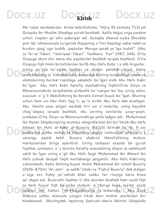Kirish
Mo`tabar manbalardan    birida keltirilishicha, “Hijriy 95 (milodiy 713) yili
Qutayba ibn Muslim Shoshga yurish boshladi.  Xalifa Hajjoj unga yordam
uchun   Iroqdan   qo`shin   yuborgan   edi.   Qutayba   shavvol   oyida   Shoshda
yoki Qo`shmaxonada turganida Hajjojning o`limi haqidagi xabar keldi va
bundan   qayg`uga   tushib,   qaytadan   Marvga   qarab   yo`lga   tushdi”.   (Abu
Ja`far at-Tabari. “Istoriyaat-Tabari”, Tashkent,     Fan” 1987, 144). O’rta
Osiyoga islom dini mana shu paytlardan boshlab tarqala boshladi. O’rta
Osiyoga fiqh ilmini birinchilardan bo’lib Abu Hafs Kabir r a olib kirganlar.
Uning   qo`lida   ko`pgina   faqihlar   va   olimlar   yetishib   chiqdi.   Hatto
tarixchilarning ta`kidlashlaricha, Buxoroda ilmning tarqalishiga, imom va
ulamolarning   hurmat   topishiga   sababchi   bo`lgan   kishi   Abu   Hafs   Kabir
bo`lgan.     Abu   Hafs   Kabir   hanafiy   mazhabining   fiqhiniO’rta   Osiyo   va
Movarounnahrda   tarqalishida   jonbozlik   ko`rsatgan   bo`lsa,   uning   oilasi,
xususan, o`g`li Abdullohning bu borada xizmati buyuk bo`lgan. Shuning
uchun   ham   uni   Abu   Hafs   Sag`ir,   ya`ni   kichik   Abu   Hafs   deb   atashgan.
Abu     Hanifa   asos   solgan   mazhab   VIII   asr   o`rtalarida,   uning   hayotlik
chog`idayoq   tarqala   boshlab,   shu   asrning   oxirlarida   uzoq-yaqin,
jumladan,O’rta Osiyo va Movorounnahrga yetib kelgan edi.     Muhammad
ibn Hasan Shayboniyning mumtoz shogirdlaridan biri bo`lmish Abu Hafs
Ahmad   ibn   Hafs   al-Kabir   al-Buxoriy   (832yil)   birinchi   bo`lib,   9   asr
boshlarida   ushbu   mzhab   ta`limotining   xaqiqiy   tashuvchisi   sifatida   o`z
vataniga   qaytib   keldi.   Buxoro   shahrini   Hanafiylikning   muhum
markazlaridan   biriga   aylantirdi.   Uning   tarbiyasi   otasida   bir   guruh
faqihlar, jumladan, o`z davrida Xanafiy mazxabining shayxi va salohiyatli
vakili   bo`lgan   uning   o`gli   Abu   Hafs   Sagir   Muhammad   ibn   Ahmad   ibn
Hafs   yuksak   darajali   faqih   martabasiga   yetgandir.   Abu   Hafs   Kabirning
zamondoshi, hadis ilmining buyuk imomi Muhammad ibn Ismoil Buxoriy
(256h-870m) "Al-Jomi` as sahih" kitobi va "Fiqhul Buxoriy" deb atalgan
o`ziga   xos   fiqhiy   yo`nalishi   bilan   ushbu   fan   rivojiga   katta   hissa
qo`shgan edi. Buxorolik faqihlar o`sha davrdan boshlab ham usulil fiqh
va   ham   furuul   fiqh   bo`yicha   muhum     e`tiborga   loyiq   asarlar   yozib
keldilar.   Ibn   Xaldun   "Al-Muqaddima"da   ta`kidlanisha   ,   Abu   Zayd
Dobusiy   ushbu   mavzuda   yozgan   kitob   ekan   muhim   asarlardan   biri
hisoblanadi.     Shuningdek,   keyinroq   Sadrush-sharia   ikkinchi   Ubaydullo 