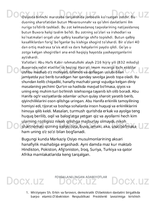 Osiyoda birinchi marotaba tarqalishida jonbozlik ko‘rsatgan zotdir. Bu 
duoning sharofatidan butun Movarounnahr va qo‘shni davlatlarni ilm 
nuriga to‘ldirib tashladi. Bu zot kelmasdanoq taqvolarining natijasidanoq 
butun Buxora halqi taslim bo‘ldi. Bu zotning so‘zlari va irshodlari va 
ko‘rsatmalari orqali ular qalbiy kasallariga shifo topishdi. Butun qalbiy 
kasalliklardan forig‘ bo‘lganlar bu kishiga shogird to‘shardi. Bir o‘zlari 40
dan ortiq madrasa ta’sis etdi va dars halqalarini paydo qildi. Go‘yo u 
zotga kelgan shogirdlari ana endi haqiqiy hayotda yashayotganlarini 
aytishardi.
Vafotlari: Abu Hafs Kabir rahmatullohi alayh 216 hijriy yili (832 milodiy) 
Buxoroda vafot etadilar va hozirgi Hazrati Imom mazeiga dafn etildilar  
Ushbu mazhab o‘z mohiyati, ta’limoti va qo‘llagan uslubi bilan 
jamiyatda yuz berib turadigan har qanday savolga javob topa oladi. Bu 
shundan kelib chiqadiki, hanafiy mazhabi yangi vujudga kelgan diniy 
masalaning yechimi Qur’on va hadisda mavjud bo‘lmasa, qiyos va 
uning eng muhim turi bo‘lmish istehsonga tayanib ish olib boradi. Abu 
Hanifa og‘ir vaziyatlarda odamlar uchun qulay sharoit yaratib berib, 
qiyinchiliklarini oson qilishga uringan. Abu Hanifa erkinlik tamoyilining 
homiysi edi, tijorat va boshqa sohalarda inson huquqi va erkinliklarini 
himoya qilib keldi.   Masalan, turmush qurishda erkak va ayolga teng
huquq berilib, oqil va balog‘atga yetgan qiz va ayollarni hech kim 
ularning roziligisiz nikoh qilishga majburlay olmaydi, nikoh 
shartnomasi qizning valiysi (ota, buva, amaki, aka, uka) bo‘lmasa 
ham uning o‘z so‘zi bilan bog‘lanadi.
Bugungi kunda Markaziy Osiyo musulmonlarining aksari 
hanafiylik mazhabiga ergashadi. Ayni damda maz kur maktab 
Hindiston, Pokiston, Afg‘oniston, Iroq, Suriya, Turkiya va qator 
Afrika mamlakatlarida keng tarqalgan.
FOY DA LA N I LI N GAN  A DABI Y OTLA R
 
1. Mirziyoyev Sh. Erkin va farovon, demokratik O’zbekiston davlatini birgalikda
barpo   etamiz.O’zbekiston   Respublikasi   Prezidenti   lavozimiga   kirishish 