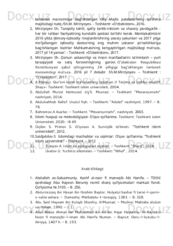 tantanali   marosimiga   bag‘ishlangan   Oliy   Majlis   palatalarining   qo’shma
majlisidagi nutq /Sh.M. Mirziyoyev. - Toshkent: «O’zbekiston», 2016.
2. Mirziyoyev   Sh.   Tanqidiy   tahlil,   qat’iy   tartib-intizom   va   shaxsiy   javobgarlik   -
har   bir   rahbar   faoliyatining   kundalik   qoidasi   bo’lishi   kerak.   Mamlakatimizni
2016   yilda   ijtimoiy-iqtisodiy   rivojlantirishning   asosiy   yakunlari   va   2017   yilga
mo’ljallangan   iqtisodiy   dasturning   eng   muhim   ustuvor   yo’nalishlariga
bag‘ishlangan   Vazirlar   Mahkamasining   kengaytirilgan   majlisidagi   ma’ruza,
2017 yil 14 yanvar’. - Toshkent: «O’zbekiston», 2017.
3. Mirziyoyev   Sh.   Qonun   ustuvorligi   va   inson   manfaatlarini   ta’minlash   –   yurt
taraqqiyoti   va   xalq   farovonligining   garovi.   O’zbekiston   Respublikasi
Konstitusiyasi   qabul   qilinganining   24   yilligiga   bag‘ishlangan   tantanali
marosimdagi   ma’ruza.   2016   yil   7   dekabr     Sh.M.Mirziyoyev.   –   Toshkent   :
“O’zbekiston”, 2017.
4. A.Mansur.   Qur’oni   karim   ma’nolarining   tarjimasi   //   Tarjima   va   izohlar   muallifi
Shayx– Toshkent: Toshkent islom universiteti, 2004.
5. Abdulloh   Murod   Holmurod   o’g’li.   Musnad.   –   Toshkent   “Movarounnahr”
nashriyoti, 2014.
6. Abdulvahhob  Xallof.  Usulul  fiqh.  –   Toshkent:   “Adolat”   nashriyoti,   1997.   –  B.
78.
7. Bahromov.A Asarlar. – Toshkent. “Movarounnahr”, nashriyoti.  2003.
8. Islom   huquqi   va   metodoligiyasi:   O’quv   qo’llanma.   Toshkent:   Toshkent   islom
Universiteti, 2020. –B 69
9. Oqilov   S.   Primov   S.   G’iyosov   A.   Sunniylik   ta’limoti.   “Toshkent   islom
universiteti”, 2012.
10. Saidjalolov.S     Islomdagi   mazhablar   va   oqimlar:   O’quv   qo’llanma.   “Toshkent
islom universiteti” – Toshkent. – 2012
11. Tulepov A. Islom va aqidaparast oqimlar. – Toshkent: “Sharq”, 2014.
12. Uvatov U. Yurtimiz allomalari. – Toshkent: “Nihol” , 2014.
 
A rab t ilidagi:
1. Abdulloh   as-Subazmuniy.   Kashf   al-osor   fi   manoqib   Abi   Hanifa.   –   TDShI
qoshidagi   Abu   Rayxon   Beruniy   nomli   sharq   qo’lyozmalari   markazi   fondi.
Qo’lyozma № 3105. – B.   256.
2. Abdurrazzoq ibn Hasan ibn Ibrohim Baytor. Hulyatul bashar fi tarixi-l-qorni-
s-salisi ashara. –    Damashq: Matbatatu-t-taraqqiy, 1383. –   B. 328.
3. Abu  Said  Haysam   ibn  Kulayb  Shoshiy.  Al Musnad.  –   Madina:  Maktaba   al ulum
va-l hikam, 1990. – J. 1.
4. Abul   Abbos   Ahmad   ibn   Muhammad   ibn   Ali   ibn   Hajar   Haytamiy.   Al-Xayrotul
hison   fi   manoqibi-l-imam   Abi   Hanifa   Numon.   –   Bayrut:   Doru-l-kutubu-l-
ilmiyya, 1407 h. – B. 193. 