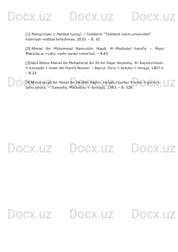  
[1]   Meliqo‘ziyev J. Halokat tuzog‘i. – Toshkent: “Toshkent islom universiteti” 
nashriyot-matbaa birlashmasi, 2010. – B. 32
[2]   Ahmad   ibn   Muhammad   Nasiruddin   Naqib.   Al-Mazhabul   hanafiy.   –   Riyoz:
Maktaba ar-rushd. nashr sanasi noma’lum. – B.45.
[3] Abul Abbos Ahmad ibn Muhammad ibn Ali ibn Hajar Haytamiy. Al-Xayrotul hison 
fi manoqibi-l-imam Abi Hanifa Numon. – Bayrut: Doru-l-kutubu-l-ilmiyya, 1407 h.
– B.23.
[4] Abdurrazzoq ibn Hasan ibn Ibrohim Baytor. Hulyatul bashar fi tarixi-l-qorni-s-
salisi ashara. –    Damashq: Matbatatu-t-taraqqiy, 1383. – B. 328. 