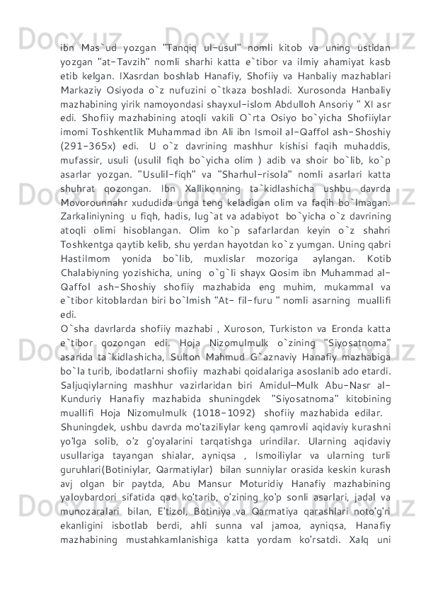ibn   Mas`ud   yozgan   "Tanqiq   ul-usul"   nomli   kitob   va   uning   ustidan
yozgan   "at-Tavzih"   nomli   sharhi   katta   e`tibor   va   ilmiy   ahamiyat   kasb
etib   kelgan.   IXasrdan   boshlab   Hanafiy,   Shofiiy   va   Hanbaliy   mazhablari
Markaziy   Osiyoda   o`z   nufuzini   o`tkaza   boshladi.   Xurosonda   Hanbaliy
mazhabining yirik namoyondasi shayxul-islom Abdulloh Ansoriy " XI asr
edi.   Shofiiy   mazhabining   atoqli   vakili   O`rta   Osiyo   bo`yicha   Shofiiylar
imomi Toshkentlik Muhammad ibn Ali ibn Ismoil al-Qaffol ash-Shoshiy
(291-365x)   edi.     U   o`z   davrining   mashhur   kishisi   faqih   muhaddis,
mufassir,   usuli   (usulil   fiqh   bo`yicha   olim   )   adib   va   shoir   bo`lib,   ko`p
asarlar   yozgan.   "Usulil-fiqh"   va   "Sharhul-risola"   nomli   asarlari   katta
shuhrat   qozongan.   Ibn   Xallikonning   ta`kidlashicha   ushbu   davrda
Movorounnahr   xududida   unga   teng   keladigan   olim   va   faqih   bo`lmagan.
Zarkaliniyning     u fiqh, hadis, lug`at va adabiyot     bo`yicha o`z davrining
atoqli   olimi   hisoblangan.   Olim   ko`p   safarlardan   keyin   o`z   shahri
Toshkentga qaytib kelib, shu yerdan hayotdan ko`z yumgan. Uning qabri
HastiImom   yonida   bo`lib,   muxlislar   mozoriga     aylangan.   Kotib
Chalabiyning yozishicha, uning     o`g`li shayx  Qosim ibn Muhammad al-
Qaffol   ash-Shoshiy   shofiiy   mazhabida   eng   muhim,   mukammal   va
e`tibor kitoblardan biri bo`lmish "At- fil-furu " nomli asarning     muallifi
edi.
O`sha   davrlarda   shofiiy   mazhabi   ,   Xuroson,   Turkiston   va   Eronda   katta
e`tibor   qozongan   edi.   Hoja   Nizomulmulk   o`zining   "Siyosatnoma"
asarida   ta`kidlashicha,   Sulton   Mahmud   G`aznaviy   Hanafiy   mazhabiga
bo`la turib, ibodatlarni shofiiy    mazhabi qoidalariga asoslanib ado etardi.
Saljuqiylarning   mashhur   vazirlaridan   biri   Amidul–Mulk   Abu-Nasr   al-
Kunduriy   Hanafiy   mazhabida   shuningdek     "Siyosatnoma"   kitobining
muallifi   Hoja   Nizomulmulk   (1018-1092)     shofiiy   mazhabida   edilar.    
Shuningdek, ushbu davrda mo'taziliylar keng qamrovli aqidaviy kurashni
yo'lga   solib,   o'z   g'oyalarini   tarqatishga   urindilar.   Ularning   aqidaviy
usullariga   tayangan   shialar,   ayniqsa   ,   Ismoiliylar   va   ularning   turli
guruhlari(Botiniylar,   Qarmatiylar)     bilan   sunniylar   orasida   keskin   kurash
avj   olgan   bir   paytda,   Abu   Mansur   Moturidiy   Hanafiy   mazhabining
yalovbardori   sifatida   qad   ko'tarib,   o'zining   ko'p   sonli   asarlari,   jadal   va
munozaralari     bilan,   E'tizol,   Botiniya   va   Qarmatiya   qarashlari   noto'g'ri
ekanligini   isbotlab   berdi,   ahli   sunna   val   jamoa,   ayniqsa,   Hanafiy
mazhabining   mustahkamlanishiga   katta   yordam   ko'rsatdi.   Xalq   uni 