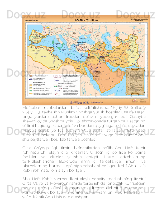 Mo`tabar   manbalardan     birida   keltirilishicha,   “ Hijriy   95   (milodiy
713)   yili   Qutayba   ibn  Muslim Shoshga  yurish  boshladi.   Xalifa   Hajjoj
unga   yordam   uchun   Iroqdan   qo`shin   yuborgan   edi.   Qutayba
shavvol oyida Shoshda yoki Qo`shmaxonada turganida Hajjojning
o`limi haqidagi xabar keldi va bundan qayg`uga tushib, qaytadan
Marvga   qarab   yo`lga   tushdi” .   (Abu   Ja`far   at-Tabari.   “ Istoriyaat-
Tabari” ,   Tashkent,     Fan”   1987,   144).   O’rta   Osiyoga   islom   dini   mana
shu paytlardan boshlab tarqala boshladi.
O’rta   Osiyoga   fiqh   ilmini   birinchilardan   bo’lib   Abu   Hafs   Kabir
rohmatullohi   alayh   olib   kirganlar.   U   zotning   qo`lida   ko`pgina
faqihlar   va   olimlar   yetishib   chiqdi.   Hatto   tarixchilarning
ta`kidlashlaricha,   Buxoroda   ilmning   tarqalishga,   imom   va
ulamolarning   hurmat   topishiga   sababchi   bo`lgan   kishi   Abu   Hafs
Kabir rohmatullohi alayh bo`lgan.
Abu   Hafs   Kabir   rohmatullohi   alayh   hanafiy   mazhabining   fiqhini
O’rta   Osiyo   va   Movarounnahrda   tarqalishida   jonbozlik   ko`rsatgan
bo`lsa,   uning   oilasi,   xususan,   o`g`li   Abdullohning   bu   borada
xizmati   buyuk   bo`lgan.   Shuning   uchun   ham uni   Abu  Hafs   Sag`ir,
ya`ni kichik Abu Hafs deb atashgan. 
