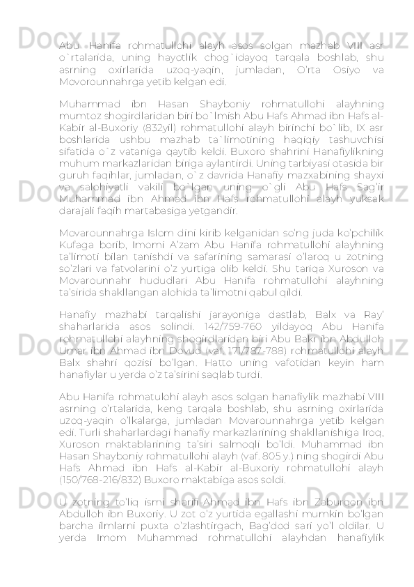 Abu     Hanifa   rohmatullohi   alayh   asos   solgan   mazhab   VIII   asr
o`rtalarida,   uning   hayotlik   chog`idayoq   tarqala   boshlab,   shu
asrning   oxirlarida   uzoq-yaqin,   jumladan,   O’rta   Osiyo   va
Movorounnahrga yetib kelgan edi.
Muhammad   ibn   Hasan   Shayboniy   rohmatullohi   alayhning
mumtoz shogirdlaridan biri bo`lmish Abu Hafs Ahmad ibn Hafs al-
Kabir   al-Buxoriy   (832yil)   rohmatullohi   alayh   birinchi   bo`lib,   IX   asr
boshlarida   ushbu   mazhab   ta`limotining   haqiqiy   tashuvchisi
sifatida   o`z   vataniga   qaytib   keldi.   Buxoro   shahrini   Hanafiylikning
muhum markazlaridan biriga aylantirdi. Uning tarbiyasi otasida bir
guruh faqihlar,  jumladan,  o`z  davrida Hanafiy  mazxabining shayxi
va   salohiyatli   vakili   bo`lgan   uning   o`gli   Abu   Hafs   Sag’ir
Muhammad   ibn   Ahmad   ibn   Hafs   rohmatullohi   alayh   yuksak
darajali faqih martabasiga yetgandir.
Movarounnahrga   Islom  dini   kirib   kelganidan   so’ng   juda   ko’pchilik
Kufaga   borib,   Imomi   A’zam   Abu   Hanifa   rohmatullohi   alayhning
ta’limoti   bilan   tanishdi   va   safarining   samarasi   o’laroq   u   zotning
so’zlari   va   fatvolarini   o’z   yurtiga   olib   keldi.   Shu   tariqa   Xuroson   va
Movarounnahr   hududlari   Abu   Hanifa   rohmatullohi   alayhning
ta’sirida shakllangan alohida ta’limotni qabul qildi.
Hanafiy   mazhabi   tarqalishi   jarayoniga   dastlab,   Balx   va   Ray‘
shaharlarida   asos   solindi.   142/759-760   yildayoq   Abu   Hanifa
rohmatullohi  alayhning shogirdlaridan biri  Abu Bakr  ibn  Abdulloh
Umar   ibn   Ahmad   ibn   Dovud   (vaf.   171/787-788)   rohmatullohi   alayh
Balx   shahri   qozisi   bo’lgan.   Hatto   uning   vafotidan   keyin   ham
hanafiylar u yerda o’z ta’sirini saqlab turdi.
Abu  Hanifa  rohmatulohi  alayh  asos   solgan   hanafiylik   mazhabi   VIII
asrning   o’rtalarida,   keng   tarqala   boshlab,   shu   asrning   oxirlarida
uzoq-yaqin   o’lkalarga,   jumladan   Movarounnahrga   yetib   kelgan
edi.  Turli shaharlardagi hanafiy  markazlarining shakllanishiga Iroq,
Xuroson   maktablarining   ta’siri   salmoqli   bo’ldi.   Muhammad   ibn
Hasan Shayboniy rohmatullohi alayh (vaf. 805 y.) ning shogirdi Abu
Hafs   Ahmad   ibn   Hafs   al-Kabir   al-Buxoriy   rohmatullohi   alayh
(150/768-216/832) Buxoro maktabiga asos soldi.
U   zotning   to’liq   ismi   sharifi-Ahmad   ibn   Hafs   ibn   Zaburqon   ibn
Abdulloh   ibn   Buxoriy.   U   zot   o’z   yurtida   egallashi   mumkin   bo’lgan
barcha   ilmlarni   puxta   o’zlashtirgach,   Bag’dod   sari   yo’l   oldilar.   U
yerda   Imom   Muhammad   rohmatullohi   alayhdan   hanafiylik 