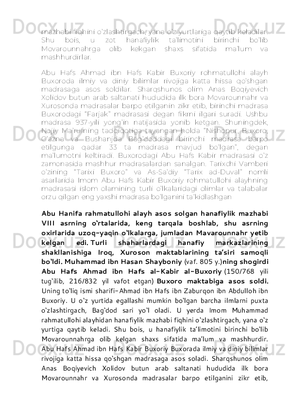 mazhabi   fiqhini   o’zlashtirgach,   yana   o’z   yurtlariga   qaytib  keladilar.
Shu   bois,   u   zot   hanafiylik   ta’limotini   birinchi   bo’lib
Movarounnahrga   olib   kekgan   shaxs   sifatida   ma’lum   va
mashhurdirlar.
Abu   Hafs   Ahmad   ibn   Hafs   Kabir   Buxoriy   rohmatullohi   alayh
Buxoroda   ilmiy   va   diniy   bilimlar   rivojiga   katta   hissa   qo’shgan
madrasaga   asos   soldilar.   Sharqshunos   olim   Anas   Boqiyevich
Xolidov   butun   arab   saltanati   hududida   ilk   bora   Movarounnahr   va
Xurosonda   madrasalar   barpo   etilganin   zikr   etib,   birinchi   madrasa
Buxorodagi   “ Farjak”   madrasasi   degan   fikrni   ilgari   suradi.   Ushbu
madrasa   937-yili   yong’in   natijasida   yonib   ketgan.   Shuningdek,
Nojiy   Ma’rufning   tadqiqotiga   tayangan   holda   “ Nishopur,   Buxoro,
G’azna   va   Bushanjda   Bag’doddagi   birinchi   madrasa   barpo
etilgunga   qadar   33   ta   madrasa   mavjud   bo’lgan” ,   degan
ma’lumotni   keltiradi.   Buxorodagi   Abu   Hafs   Kabir   madrasasi   o’z
zamonasida   mashhur   madrasalardan   sanalgan.   Tarixchi   Vamberi
o’zining   “ Tarixi   Buxoro”   va   As-Sa’diy   “ Tarix   ad-Duval”   nomli
asarlarida   Imom   Abu   Hafs   Kabir   Buxoriy   rohmatullohi   alayhning
madrasasi   islom   olamining   turli   o’lkalaridagi   olimlar   va   talabalar
orzu qilgan eng yaxshi madrasa bo’lganini ta’kidlashgan
Abu   Hanifa   rahmatullohi   alayh   asos   solgan   hanafiylik   mazhabi
VIII   asrning   o‘rtalarida,   keng   tarqala   boshlab,   shu   asrning
oxirlarida   uzoq-yaqin   o‘lkalarga,   jumladan   Mavarounnahr   yetib
kelgan   edi.   Turli   shaharlardagi   hanafiy   markazlarining
shakllanishiga   Iroq,   Xuroson   maktablarining   ta’siri   samoqli
bo‘ldi. Muhammad ibn Hasan Shayboniy   (vaf. 805 y.) ning shogirdi
Abu   Hafs   Ahmad   ibn   Hafs   al-Kabir   al-Buxoriy   (150/768   yili
tug‘ilib,   216/832   yil   vafot   etgan)   Buxoro   maktabiga   asos   soldi.
Uning to‘liq ismi sharifi-Ahmad ibn Hafs ibn Zaburqon ibn Abdulloh ibn
Buxoriy.   U   o‘z   yurtida   egallashi   mumkin   bo‘lgan   barcha   ilmlarni   puxta
o‘zlashtirgach,   Bag‘dod   sari   yo‘l   oladi.   U   yerda   Imom   Muhammad
rahmatullohi alayhidan hanafiylik mazhabi fiqhini o‘zlashtirgach, yana o‘z
yurtiga   qaytib   keladi.   Shu   bois,   u   hanafiylik   ta’limotini   birinchi   bo‘lib
Movarounnahrga   olib   kelgan   shaxs   sifatida   ma’lum   va   mashhurdir.
Abu Hafs Ahmad ibn Hafs Kabir Buxoriy Buxorada ilmiy va diniy bilimlar
rivojiga   katta   hissa   qo‘shgan   madrasaga   asos   soladi.   Sharqshunos   olim
Anas   Boqiyevich   Xolidov   butun   arab   saltanati   hududida   ilk   bora
Movarounnahr   va   Xurosonda   madrasalar   barpo   etilganini   zikr   etib, 
