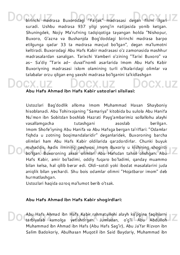 birinchi   madrasa   Buxorodagi   “Farjak”   madrasasi   degan   fikrni   ilgari
suradi.   Ushbu   madrasa   937   yilgi   yong‘in   natijasida   yonib   ketgan.
Shuningdek,   Nojiy   Ma’rufning   tadqiqotiga   tayangan   holda   “Nishopur,
Buxoro,   G’azna   va   Bushanjda   Bog‘doddagi   birinchi   madrasa   barpo
etilgunga   qadar   33   ta   madrasa   mavjud   bo‘lgan”,   degan   ma’lumotni
keltiradi. Buxorodagi Abu Hafs Kabir madrasasi o‘z zamonasida mashhur
madrasalardan   sanalgan.   Tarixchi   Vamberi   o‘zining   “Tarixi   Buxoro”   va
as-   Sa’diy   “Tarix   ad-   duval”nomli   asarlarida   Imom   Abu   Hafs   Kabir
Buxoriyning   madrasasi   islom   olamining   turli   o‘lkalaridagi   olimlar   va
talabalar orzu qilgan eng yaxshi madrasa bo‘lganini ta’kidlashgan
.
Abu Hafs Ahmad ibn Hafs Kabir ustozlari silsilasi:
Ustozlari   Bag‘dodlik   alloma   Imom   Muhammad   Hasan   Shayboniy
hisoblanadi. Abu Tohirxojaning “Samariya” kitobida bu sulola Abu Hanifa
Nu’mon   ibn   Sobitdan   boshlab   Hazrati   Payg‘ambarimiz   sollallohu   alayhi
vasallamgacha   tutashgani   asoslab   berilgan.
Imom Shofe’iyning Abu Hanifa va Abu Hafsga bergan ta’riflari: “Odamlar
fiqhda   u   zotning   boqimandalaridir”   deganlaridek,   Buxoroning   barcha
olimlari   ham   Abu   Hafs   Kabir   oldilarida   qarzdordirlar.   Chunki   buyuk
muhaddis,   hadis   ilmining   peshvosi   Imom   Buxoriy   u   kishining   shogirdi
bo‘lgan.   Buxoroning   aksar   olimlari   Abu   Hafsdan   tahsil   olishgan.   Abu
Hafs   Kabir,   amir   bo‘ladimi,   oddiy   fuqaro   bo‘ladimi,   qanday   muammo
bilan   kelsa,   hal   qilib   berar   edi.   Oldi-sotdi   yoki   ibodat   masalalarini   juda
aniqlik   bilan   yechardi.   Shu   bois   odamlar   olimni   “Hojatbaror   imom”   deb
hurmatlashgan.
Ustozlari haqida ozroq ma’lumot berib o‘tsak.
Abu Hafs Ahmad ibn Hafs Kabir shogirdlari:
Abu   Hafs   Ahmad   ibn   Hafs   Kabir   rahmatullohi   alayh   ko‘pgina   faqihlarni
tarbiyalab   kamolga   yetishtirgan.   Jumladan,   o‘g‘li   Abu   Abdulloh
Muhammad ibn Ahmad ibn Hafs (Abu Hafs Sag‘ir), Abu Ja’far Rizvon ibn
Salim   Badokoriy,  Abulhasan  Muqotil   ibn  Said  Baydariy,   Muhammad  ibn 