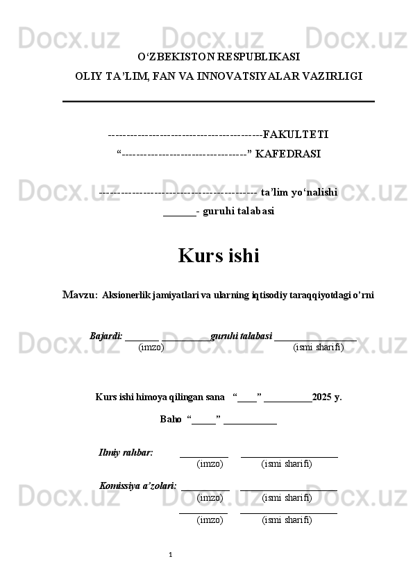 1O‘ZBEKISTON RESPUBLIKASI
OLIY TA’LIM, FAN VA INNOVATSIYALAR VAZIRLI GI
------------------------------------------FAKULTETI
“----------------------------------” KAFEDRASI
------------------------------------------- ta’lim yo‘nalishi 
______- guruhi talabasi
Kurs ishi 
Mavzu:  Aksionerlik jamiyatlari va ularning iqtisodiy taraqqiyotdagi o’rni
  Bajardi: _______  ____ _____ _ guruhi talabasi  ______ ___ ________
  (imzo)                                                       (ismi sharifi)
  
Kurs ishi himoya qilingan sana     “____” __ ___ _____20 25  y.
Baho  “_____” ____ __ _____
      Ilmiy rahbar:           __________      ____________________ 
                (imzo)                (ismi sharifi)
     Komissiya a’zolari:   __________     ____________________ 
                (imzo)                  (ismi sharifi)
                                       __________      ____________________ 
                 (imzo)                  (ismi sharifi)