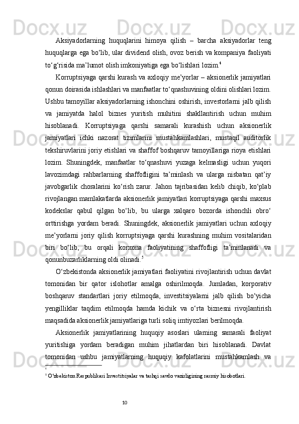 10Aksiyadorlarning   huquqlarini   himoya   qilish   –   barcha   aksiyadorlar   teng
huquqlarga ega bo‘lib, ular dividend olish, ovoz berish va kompaniya faoliyati
to‘g‘risida ma’lumot olish imkoniyatiga ega bo‘lishlari lozim. 4
Korruptsiyaga qarshi kurash va axloqiy me’yorlar – aksionerlik jamiyatlari
qonun doirasida ishlashlari va manfaatlar to‘qnashuvining oldini olishlari lozim.
Ushbu tamoyillar aksiyadorlarning ishonchini oshirish, investorlarni jalb qilish
va   jamiyatda   halol   biznes   yuritish   muhitini   shakllantirish   uchun   muhim
hisoblanadi.   Korruptsiyaga   qarshi   samarali   kurashish   uchun   aksionerlik
jamiyatlari   ichki   nazorat   tizimlarini   mustahkamlashlari,   mustaqil   auditorlik
tekshiruvlarini joriy etishlari va shaffof boshqaruv tamoyillariga rioya etishlari
lozim.   Shuningdek,   manfaatlar   to‘qnashuvi   yuzaga   kelmasligi   uchun   yuqori
lavozimdagi   rahbarlarning   shaffofligini   ta’minlash   va   ularga   nisbatan   qat’iy
javobgarlik   choralarini   ko‘rish   zarur.   Jahon   tajribasidan   kelib   chiqib,   ko‘plab
rivojlangan mamlakatlarda aksionerlik jamiyatlari korruptsiyaga qarshi maxsus
kodekslar   qabul   qilgan   bo‘lib,   bu   ularga   xalqaro   bozorda   ishonchli   obro‘
orttirishga   yordam   beradi.   Shuningdek,   aksionerlik   jamiyatlari   uchun   axloqiy
me’yorlarni   joriy   qilish   korruptsiyaga   qarshi   kurashning   muhim   vositalaridan
biri   bo‘lib,   bu   orqali   korxona   faoliyatining   shaffofligi   ta’minlanadi   va
qonunbuzarliklarning oldi olinadi. 5
O‘zbekistonda aksionerlik jamiyatlari faoliyatini rivojlantirish uchun davlat
tomonidan   bir   qator   islohotlar   amalga   oshirilmoqda.   Jumladan,   korporativ
boshqaruv   standartlari   joriy   etilmoqda,   investitsiyalarni   jalb   qilish   bo‘yicha
yengilliklar   taqdim   etilmoqda   hamda   kichik   va   o‘rta   biznesni   rivojlantirish
maqsadida aksionerlik jamiyatlariga turli soliq imtiyozlari berilmoqda.
Aksionerlik   jamiyatlarining   huquqiy   asoslari   ularning   samarali   faoliyat
yuritishiga   yordam   beradigan   muhim   jihatlardan   biri   hisoblanadi.   Davlat
tomonidan   ushbu   jamiyatlarning   huquqiy   kafolatlarini   mustahkamlash   va
4
5
  O‘zbekiston Respublikasi Investitsiyalar va tashqi savdo vazirligining rasmiy hisobotlari.