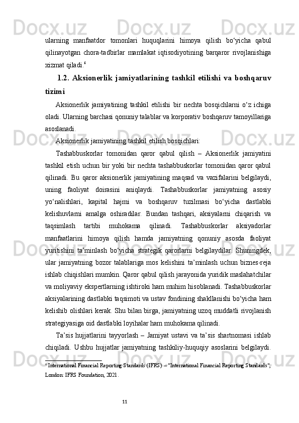 11ularning   manfaatdor   tomonlari   huquqlarini   himoya   qilish   bo‘yicha   qabul
qilinayotgan   chora-tadbirlar   mamlakat   iqtisodiyotining   barqaror   rivojlanishiga
xizmat qiladi. 6
1.2.   Aksionerlik   jamiyatlarining   tashkil   etilishi   va   boshqaruv
tizimi
Aksionerlik   jamiyatining   tashkil   etilishi   bir   nechta   bosqichlarni   o‘z   ichiga
oladi. Ularning barchasi qonuniy talablar va korporativ boshqaruv tamoyillariga
asoslanadi.
Aksionerlik jamiyatining tashkil etilish bosqichlari:
Tashabbuskorlar   tomonidan   qaror   qabul   qilish   –   Aksionerlik   jamiyatini
tashkil  etish   uchun  bir  yoki  bir   nechta  tashabbuskorlar   tomonidan   qaror   qabul
qilinadi.   Bu   qaror   aksionerlik   jamiyatining   maqsad   va   vazifalarini   belgilaydi,
uning   faoliyat   doirasini   aniqlaydi.   Tashabbuskorlar   jamiyatning   asosiy
yo‘nalishlari,   kapital   hajmi   va   boshqaruv   tuzilmasi   bo‘yicha   dastlabki
kelishuvlarni   amalga   oshiradilar.   Bundan   tashqari,   aksiyalarni   chiqarish   va
taqsimlash   tartibi   muhokama   qilinadi.   Tashabbuskorlar   aksiyadorlar
manfaatlarini   himoya   qilish   hamda   jamiyatning   qonuniy   asosda   faoliyat
yuritishini   ta’minlash   bo‘yicha   strategik   qarorlarni   belgilaydilar.   Shuningdek,
ular   jamiyatning   bozor   talablariga   mos   kelishini   ta’minlash   uchun   biznes-reja
ishlab chiqishlari mumkin. Qaror qabul qilish jarayonida yuridik maslahatchilar
va moliyaviy ekspertlarning ishtiroki ham muhim hisoblanadi. Tashabbuskorlar
aksiyalarining dastlabki taqsimoti va ustav fondining shakllanishi bo‘yicha ham
kelishib olishlari kerak. Shu bilan birga, jamiyatning uzoq muddatli rivojlanish
strategiyasiga oid dastlabki loyihalar ham muhokama qilinadi.
Ta’sis   hujjatlarini   tayyorlash   –   Jamiyat   ustavi   va   ta’sis   shartnomasi   ishlab
chiqiladi.   Ushbu   hujjatlar   jamiyatning   tashkiliy-huquqiy   asoslarini   belgilaydi.
6
  International Financial Reporting Standards (IFRS) – "International Financial Reporting Standards",
London: IFRS Foundation, 2021.