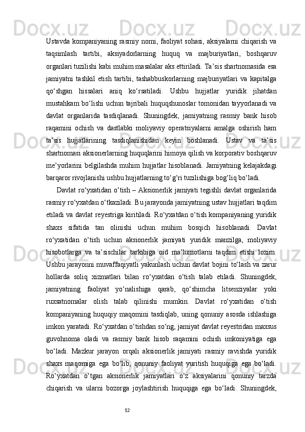 12Ustavda  kompaniyaning rasmiy  nomi, faoliyat  sohasi,  aksiyalarni  chiqarish  va
taqsimlash   tartibi,   aksiyadorlarning   huquq   va   majburiyatlari,   boshqaruv
organlari tuzilishi kabi muhim masalalar aks ettiriladi. Ta’sis shartnomasida esa
jamiyatni   tashkil   etish   tartibi,   tashabbuskorlarning   majburiyatlari   va   kapitalga
qo‘shgan   hissalari   aniq   ko‘rsatiladi.   Ushbu   hujjatlar   yuridik   jihatdan
mustahkam bo‘lishi uchun tajribali huquqshunoslar  tomonidan tayyorlanadi va
davlat   organlarida   tasdiqlanadi.   Shuningdek,   jamiyatning   rasmiy   bank   hisob
raqamini   ochish   va   dastlabki   moliyaviy   operatsiyalarni   amalga   oshirish   ham
ta’sis   hujjatlarining   tasdiqlanishidan   keyin   boshlanadi.   Ustav   va   ta’sis
shartnomasi aksionerlarning huquqlarini himoya qilish va korporativ boshqaruv
me’yorlarini belgilashda  muhim  hujjatlar hisoblanadi. Jamiyatning kelajakdagi
barqaror rivojlanishi ushbu hujjatlarning to‘g‘ri tuzilishiga bog‘liq bo‘ladi.
Davlat ro‘yxatidan o‘tish – Aksionerlik jamiyati tegishli davlat organlarida
rasmiy ro‘yxatdan o‘tkaziladi. Bu jarayonda jamiyatning ustav hujjatlari taqdim
etiladi va davlat reyestriga kiritiladi. Ro‘yxatdan o‘tish kompaniyaning yuridik
shaxs   sifatida   tan   olinishi   uchun   muhim   bosqich   hisoblanadi.   Davlat
ro‘yxatidan   o‘tish   uchun   aksionerlik   jamiyati   yuridik   manzilga,   moliyaviy
hisobotlarga   va   ta’sischilar   tarkibiga   oid   ma’lumotlarni   taqdim   etishi   lozim.
Ushbu jarayonni muvaffaqiyatli yakunlash uchun davlat bojini to‘lash va zarur
hollarda   soliq   xizmatlari   bilan   ro‘yxatdan   o‘tish   talab   etiladi.   Shuningdek,
jamiyatning   faoliyat   yo‘nalishiga   qarab,   qo‘shimcha   litsenziyalar   yoki
ruxsatnomalar   olish   talab   qilinishi   mumkin.   Davlat   ro‘yxatidan   o‘tish
kompaniyaning  huquqiy  maqomini   tasdiqlab,  uning  qonuniy  asosda  ishlashiga
imkon yaratadi. Ro‘yxatdan o‘tishdan so‘ng, jamiyat davlat reyestridan maxsus
guvohnoma   oladi   va   rasmiy   bank   hisob   raqamini   ochish   imkoniyatiga   ega
bo‘ladi.   Mazkur   jarayon   orqali   aksionerlik   jamiyati   rasmiy   ravishda   yuridik
shaxs   maqomiga   ega   bo‘lib,   qonuniy   faoliyat   yuritish   huquqiga   ega   bo‘ladi.
Ro‘yxatdan   o‘tgan   aksionerlik   jamiyatlari   o‘z   aksiyalarini   qonuniy   tarzda
chiqarish   va   ularni   bozorga   joylashtirish   huquqiga   ega   bo‘ladi.   Shuningdek,