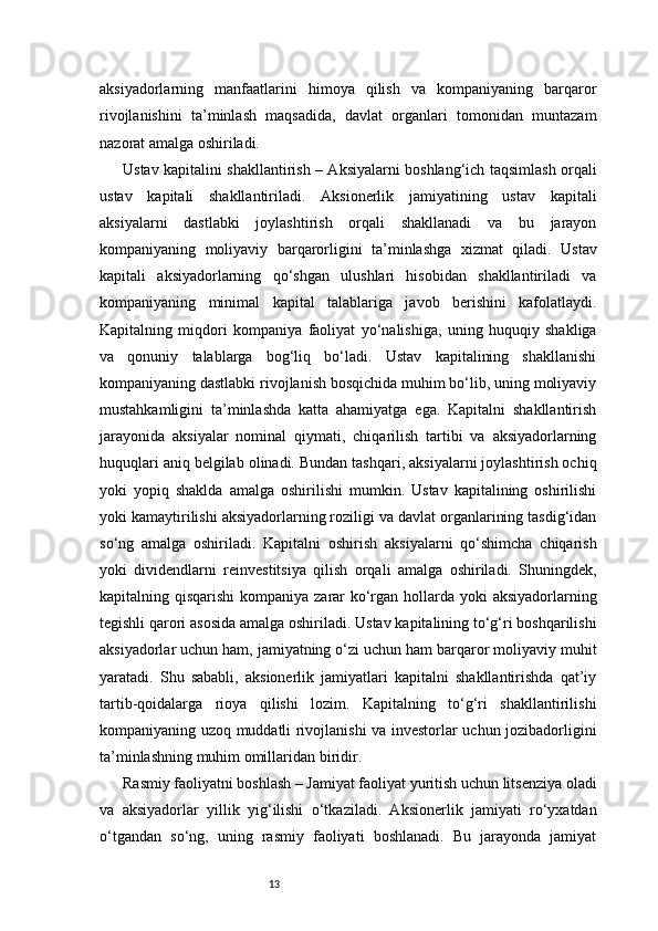 13aksiyadorlarning   manfaatlarini   himoya   qilish   va   kompaniyaning   barqaror
rivojlanishini   ta’minlash   maqsadida,   davlat   organlari   tomonidan   muntazam
nazorat amalga oshiriladi.
Ustav kapitalini shakllantirish – Aksiyalarni boshlang‘ich taqsimlash orqali
ustav   kapitali   shakllantiriladi.   Aksionerlik   jamiyatining   ustav   kapitali
aksiyalarni   dastlabki   joylashtirish   orqali   shakllanadi   va   bu   jarayon
kompaniyaning   moliyaviy   barqarorligini   ta’minlashga   xizmat   qiladi.   Ustav
kapitali   aksiyadorlarning   qo‘shgan   ulushlari   hisobidan   shakllantiriladi   va
kompaniyaning   minimal   kapital   talablariga   javob   berishini   kafolatlaydi.
Kapitalning   miqdori   kompaniya   faoliyat   yo‘nalishiga,   uning   huquqiy   shakliga
va   qonuniy   talablarga   bog‘liq   bo‘ladi.   Ustav   kapitalining   shakllanishi
kompaniyaning dastlabki rivojlanish bosqichida muhim bo‘lib, uning moliyaviy
mustahkamligini   ta’minlashda   katta   ahamiyatga   ega.   Kapitalni   shakllantirish
jarayonida   aksiyalar   nominal   qiymati,   chiqarilish   tartibi   va   aksiyadorlarning
huquqlari aniq belgilab olinadi. Bundan tashqari, aksiyalarni joylashtirish ochiq
yoki   yopiq   shaklda   amalga   oshirilishi   mumkin.   Ustav   kapitalining   oshirilishi
yoki kamaytirilishi aksiyadorlarning roziligi va davlat organlarining tasdig‘idan
so‘ng   amalga   oshiriladi.   Kapitalni   oshirish   aksiyalarni   qo‘shimcha   chiqarish
yoki   dividendlarni   reinvestitsiya   qilish   orqali   amalga   oshiriladi.   Shuningdek,
kapitalning qisqarishi  kompaniya zarar ko‘rgan hollarda yoki  aksiyadorlarning
tegishli qarori asosida amalga oshiriladi. Ustav kapitalining to‘g‘ri boshqarilishi
aksiyadorlar uchun ham, jamiyatning o‘zi uchun ham barqaror moliyaviy muhit
yaratadi.   Shu   sababli,   aksionerlik   jamiyatlari   kapitalni   shakllantirishda   qat’iy
tartib-qoidalarga   rioya   qilishi   lozim.   Kapitalning   to‘g‘ri   shakllantirilishi
kompaniyaning uzoq muddatli rivojlanishi va investorlar uchun jozibadorligini
ta’minlashning muhim omillaridan biridir.
Rasmiy faoliyatni boshlash – Jamiyat faoliyat yuritish uchun litsenziya oladi
va   aksiyadorlar   yillik   yig‘ilishi   o‘tkaziladi.   Aksionerlik   jamiyati   ro‘yxatdan
o‘tgandan   so‘ng,   uning   rasmiy   faoliyati   boshlanadi.   Bu   jarayonda   jamiyat