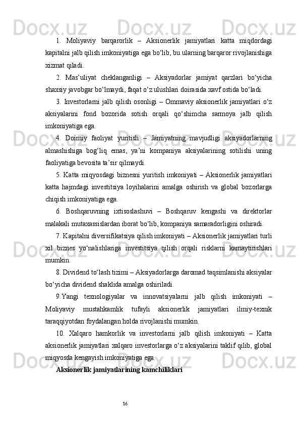 161.   Moliyaviy   barqarorlik   –   Aksionerlik   jamiyatlari   katta   miqdordagi
kapitalni jalb qilish imkoniyatiga ega bo‘lib, bu ularning barqaror rivojlanishiga
xizmat qiladi.
2.   Mas’uliyat   cheklanganligi   –   Aksiyadorlar   jamiyat   qarzlari   bo‘yicha
shaxsiy javobgar bo‘lmaydi, faqat o‘z ulushlari doirasida xavf ostida bo‘ladi.
3.   Investorlarni   jalb   qilish   osonligi   –   Ommaviy   aksionerlik   jamiyatlari   o‘z
aksiyalarini   fond   bozorida   sotish   orqali   qo‘shimcha   sarmoya   jalb   qilish
imkoniyatiga ega.
4.   Doimiy   faoliyat   yuritish   –   Jamiyatning   mavjudligi   aksiyadorlarning
almashishiga   bog‘liq   emas,   ya’ni   kompaniya   aksiyalarining   sotilishi   uning
faoliyatiga bevosita ta’sir qilmaydi.
5. Katta miqyosdagi  biznesni  yuritish imkoniyati  – Aksionerlik jamiyatlari
katta   hajmdagi   investitsiya   loyihalarini   amalga   oshirish   va   global   bozorlarga
chiqish imkoniyatiga ega.
6.   Boshqaruvning   ixtisoslashuvi   –   Boshqaruv   kengashi   va   direktorlar
malakali mutaxassislardan iborat bo‘lib, kompaniya samaradorligini oshiradi.
7. Kapitalni diversifikatsiya qilish imkoniyati – Aksionerlik jamiyatlari turli
xil   biznes   yo‘nalishlariga   investitsiya   qilish   orqali   risklarni   kamaytirishlari
mumkin.
8. Dividend to‘lash tizimi – Aksiyadorlarga daromad taqsimlanishi aksiyalar
bo‘yicha dividend shaklida amalga oshiriladi.
9.Yangi   texnologiyalar   va   innovatsiyalarni   jalb   qilish   imkoniyati   –
Moliyaviy   mustahkamlik   tufayli   aksionerlik   jamiyatlari   ilmiy-texnik
taraqqiyotdan foydalangan holda rivojlanishi mumkin.
10.   Xalqaro   hamkorlik   va   investorlarni   jalb   qilish   imkoniyati   –   Katta
aksionerlik jamiyatlari xalqaro investorlarga o‘z aksiyalarini taklif qilib, global
miqyosda kengayish imkoniyatiga ega.
Aksionerlik jamiyatlarining kamchiliklari
