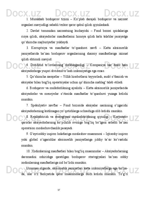 171.   Murakkab   boshqaruv   tizimi   –   Ko‘plab   darajali   boshqaruv   va   nazorat
organlari mavjudligi sababli tezkor qaror qabul qilish qiyinlashadi.
2.   Davlat   tomonidan   nazoratning   kuchayishi   –   Fond   bozori   qoidalariga
rioya   qilish,   aksiyadorlar   manfaatlarini   himoya   qilish   kabi   talablar   jamiyatga
qo‘shimcha majburiyatlar yuklaydi.
3.   Korruptsiya   va   manfaatlar   to‘qnashuvi   xavfi   –   Katta   aksionerlik
jamiyatlarida   ba’zan   boshqaruv   organlarining   shaxsiy   manfaatlariga   xizmat
qilish ehtimoli mavjud.
4.   Dividend   to‘lovlarining   cheklanganligi   –   Kompaniya   har   doim   ham
aksiyadorlarga yuqori dividend to‘lash imkoniyatiga ega emas.
5. Qo‘shimcha xarajatlar – Yillik hisobotlarni tayyorlash, audit o‘tkazish va
aksiyalar bilan bog‘liq operatsiyalar uchun qo‘shimcha mablag‘ talab etiladi.
6. Boshqaruv va mulkdorlikning ajralishi  – Katta aksionerlik jamiyatlarida
aksiyadorlar   va   menejerlar   o‘rtasida   manfaatlar   to‘qnashuvi   yuzaga   kelishi
mumkin.
7.   Spekulyativ   xavflar   –   Fond   bozorida   aksiyalar   narxining   o‘zgarishi
aksiyadorlarning kutilmagan yo‘qotishlarga uchrashiga olib kelishi mumkin.
8.   Rejalashtirish   va   strategiyani   moslashtirishning   qiyinligi   –   Korporativ
qarorlar   aksiyadorlarning   ko‘pchilik   ovoziga   bog‘liq   bo‘lgani   sababli   ba’zan
operatsion moslashuvchanlik pasayadi.
9. G‘ayrioddiy inqiroz holatlariga moslashuv muammosi – Iqtisodiy inqiroz
yoki   global   o‘zgarishlar   aksionerlik   jamiyatlariga   jiddiy   ta’sir   ko‘rsatishi
mumkin.
10. Xodimlarning manfaatlari bilan bog‘liq muammolar – Aksiyadorlarning
daromadini   oshirishga   qaratilgan   boshqaruv   strategiyalari   ba’zan   oddiy
xodimlarning manfaatlariga zid bo‘lishi mumkin.
Umuman   olganda,   aksionerlik   jamiyatlari   katta   imkoniyatlarga   ega   bo‘lsa-
da,   ular   o‘z   faoliyatida   qator   muammolarga   duch   kelishi   mumkin.   To‘g‘ri