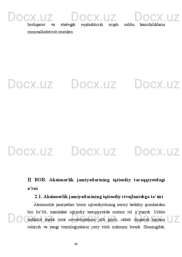 18boshqaruv   va   strategik   rejalashtirish   orqali   ushbu   kamchiliklarni
minimallashtirish mumkin.
II   BOB.   Aksionerlik   jamiyatlarining   iqtisodiy   taraqqiyotdagi
o’rni
2.1. Aksionerlik jamiyatlarining iqtisodiy rivojlanishga ta’siri
Aksionerlik   jamiyatlari   bozor   iqtisodiyotining   asosiy   tarkibiy   qismlaridan
biri   bo‘lib,   mamlakat   iqtisodiy   taraqqiyotida   muhim   rol   o‘ynaydi.   Ushbu
tashkilot   shakli   yirik   investitsiyalarni   jalb   qilish,   ishlab   chiqarish   hajmini
oshirish   va   yangi   texnologiyalarni   joriy   etish   imkonini   beradi.   Shuningdek,