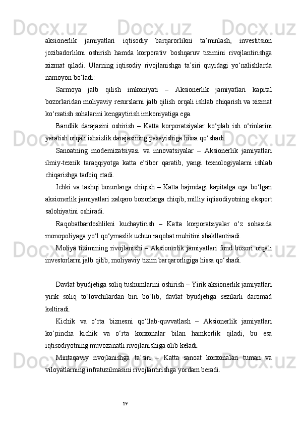 19aksionerlik   jamiyatlari   iqtisodiy   barqarorlikni   ta’minlash,   investitsion
jozibadorlikni   oshirish   hamda   korporativ   boshqaruv   tizimini   rivojlantirishga
xizmat   qiladi.   Ularning   iqtisodiy   rivojlanishga   ta’siri   quyidagi   yo‘nalishlarda
namoyon bo‘ladi:
Sarmoya   jalb   qilish   imkoniyati   –   Aksionerlik   jamiyatlari   kapital
bozorlaridan moliyaviy resurslarni jalb qilish orqali ishlab chiqarish va xizmat
ko‘rsatish sohalarini kengaytirish imkoniyatiga ega.
Bandlik   darajasini   oshirish   –   Katta   korporatsiyalar   ko‘plab   ish   o‘rinlarini
yaratish orqali ishsizlik darajasining pasayishiga hissa qo‘shadi.
Sanoatning   modernizatsiyasi   va   innovatsiyalar   –   Aksionerlik   jamiyatlari
ilmiy-texnik   taraqqiyotga   katta   e’tibor   qaratib,   yangi   texnologiyalarni   ishlab
chiqarishga tadbiq etadi.
Ichki  va   tashqi  bozorlarga  chiqish  –  Katta  hajmdagi   kapitalga  ega  bo‘lgan
aksionerlik jamiyatlari xalqaro bozorlarga chiqib, milliy iqtisodiyotning eksport
salohiyatini oshiradi.
Raqobatbardoshlikni   kuchaytirish   –   Katta   korporatsiyalar   o‘z   sohasida
monopoliyaga yo‘l qo‘ymaslik uchun raqobat muhitini shakllantiradi.
Moliya tizimining rivojlanishi  – Aksionerlik jamiyatlari  fond bozori  orqali
investorlarni jalb qilib, moliyaviy tizim barqarorligiga hissa qo‘shadi.
Davlat byudjetiga soliq tushumlarini oshirish – Yirik aksionerlik jamiyatlari
yirik   soliq   to‘lovchilardan   biri   bo‘lib,   davlat   byudjetiga   sezilarli   daromad
keltiradi.
Kichik   va   o‘rta   biznesni   qo‘llab-quvvatlash   –   Aksionerlik   jamiyatlari
ko‘pincha   kichik   va   o‘rta   korxonalar   bilan   hamkorlik   qiladi,   bu   esa
iqtisodiyotning muvozanatli rivojlanishiga olib keladi.
Mintaqaviy   rivojlanishga   ta’siri   –   Katta   sanoat   korxonalari   tuman   va
viloyatlarning infratuzilmasini rivojlantirishga yordam beradi.
