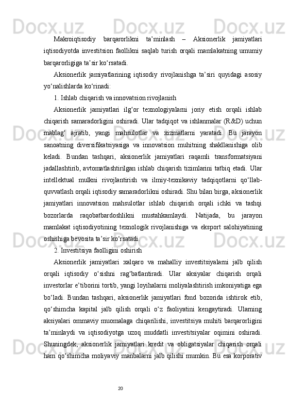 20Makroiqtisodiy   barqarorlikni   ta’minlash   –   Aksionerlik   jamiyatlari
iqtisodiyotda   investitsion   faollikni   saqlab   turish   orqali   mamlakatning   umumiy
barqarorligiga ta’sir ko‘rsatadi.
Aksionerlik   jamiyatlarining   iqtisodiy   rivojlanishga   ta’siri   quyidagi   asosiy
yo‘nalishlarda ko‘rinadi:
1. Ishlab chiqarish va innovatsion rivojlanish
Aksionerlik   jamiyatlari   ilg‘or   texnologiyalarni   joriy   etish   orqali   ishlab
chiqarish samaradorligini  oshiradi. Ular  tadqiqot va ishlanmalar (R&D)  uchun
mablag‘   ajratib,   yangi   mahsulotlar   va   xizmatlarni   yaratadi.   Bu   jarayon
sanoatning   diversifikatsiyasiga   va   innovatsion   muhitning   shakllanishiga   olib
keladi.   Bundan   tashqari,   aksionerlik   jamiyatlari   raqamli   transformatsiyani
jadallashtirib, avtomatlashtirilgan  ishlab  chiqarish  tizimlarini   tatbiq  etadi.  Ular
intellektual   mulkni   rivojlantirish   va   ilmiy-texnikaviy   tadqiqotlarni   qo‘llab-
quvvatlash orqali iqtisodiy samaradorlikni oshiradi. Shu bilan birga, aksionerlik
jamiyatlari   innovatsion   mahsulotlar   ishlab   chiqarish   orqali   ichki   va   tashqi
bozorlarda   raqobatbardoshlikni   mustahkamlaydi.   Natijada,   bu   jarayon
mamlakat   iqtisodiyotining   texnologik   rivojlanishiga   va   eksport   salohiyatining
oshishiga bevosita ta’sir ko‘rsatadi.
2. Investitsiya faolligini oshirish
Aksionerlik   jamiyatlari   xalqaro   va   mahalliy   investitsiyalarni   jalb   qilish
orqali   iqtisodiy   o‘sishni   rag‘batlantiradi.   Ular   aksiyalar   chiqarish   orqali
investorlar e’tiborini tortib, yangi loyihalarni moliyalashtirish imkoniyatiga ega
bo‘ladi.   Bundan   tashqari,   aksionerlik   jamiyatlari   fond   bozorida   ishtirok   etib,
qo‘shimcha   kapital   jalb   qilish   orqali   o‘z   faoliyatini   kengaytiradi.   Ularning
aksiyalari   ommaviy   muomalaga   chiqarilishi,   investitsiya   muhiti   barqarorligini
ta’minlaydi   va   iqtisodiyotga   uzoq   muddatli   investitsiyalar   oqimini   oshiradi.
Shuningdek,   aksionerlik   jamiyatlari   kredit   va   obligatsiyalar   chiqarish   orqali
ham qo‘shimcha moliyaviy manbalarni jalb qilishi mumkin. Bu esa korporativ